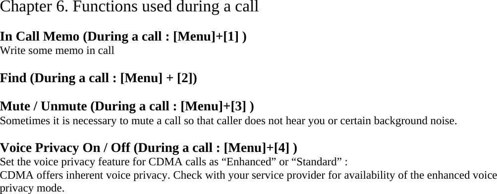 Chapter 6. Functions used during a call  In Call Memo (During a call : [Menu]+[1] ) Write some memo in call  Find (During a call : [Menu] + [2])  Mute / Unmute (During a call : [Menu]+[3] ) Sometimes it is necessary to mute a call so that caller does not hear you or certain background noise.    Voice Privacy On / Off (During a call : [Menu]+[4] ) Set the voice privacy feature for CDMA calls as “Enhanced” or “Standard” : CDMA offers inherent voice privacy. Check with your service provider for availability of the enhanced voice privacy mode.     