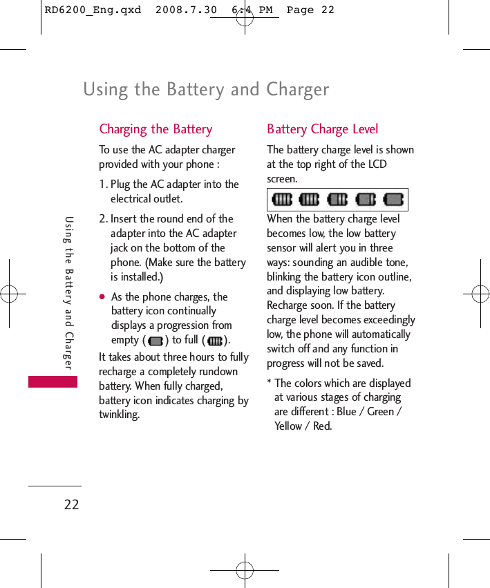 Using the Battery and Charger22Using the Battery and ChargerCharging the BatteryTo use the AC adapter chargerprovided with your phone :1. Plug the AC adapter into theelectrical outlet.2. Insert the round end of theadapter into the AC adapterjack on the bottom of thephone. (Make sure the batteryis installed.)●As the phone charges, thebattery icon continuallydisplays a progression fromempty ( ) to full ( ). It takes about three hours to fullyrecharge a completely rundownbattery. When fully charged,battery icon indicates charging bytwinkling.Battery Charge LevelThe battery charge level is shownat the top right of the LCDscreen.When the battery charge levelbecomes low, the low batterysensor will alert you in threeways: sounding an audible tone,blinking the battery icon outline,and displaying low battery.Recharge soon. If the batterycharge level becomes exceedinglylow, the phone will automaticallyswitch off and any function inprogress will not be saved. * The colors which are displayedat various stages of chargingare different : Blue / Green /Yellow / Red.RD6200_Eng.qxd  2008.7.30  6:4 PM  Page 22