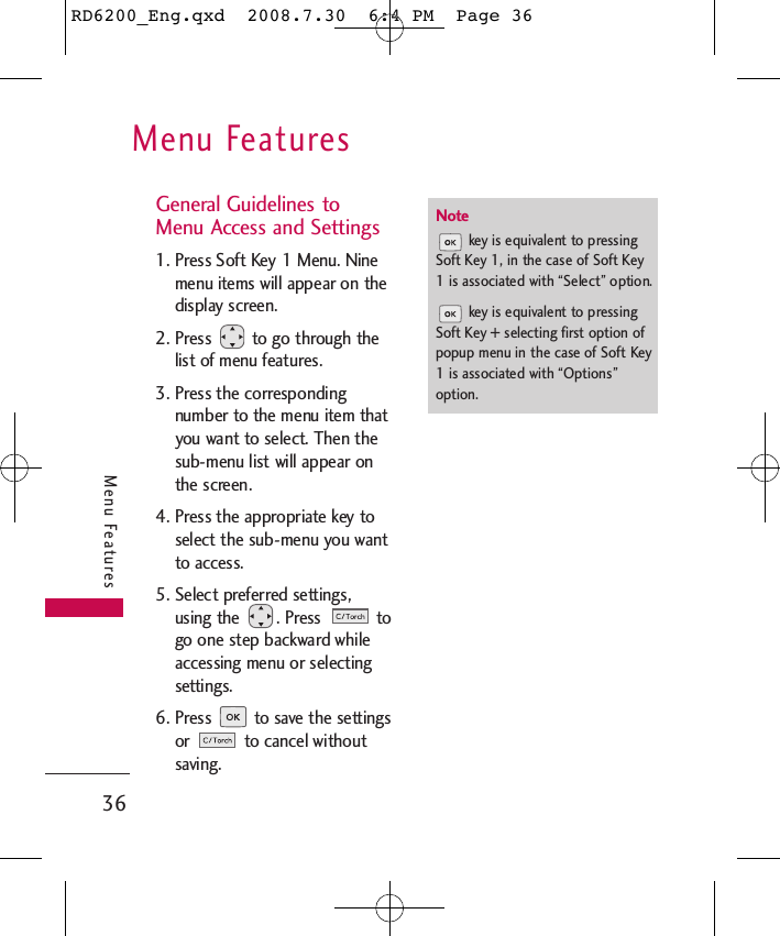 Menu Features36Menu FeaturesGeneral Guidelines toMenu Access and Settings 1. Press Soft Key 1 Menu. Ninemenu items will appear on thedisplay screen.2. Press  to go through thelist of menu features.3. Press the correspondingnumber to the menu item thatyou want to select. Then thesub-menu list will appear onthe screen.4. Press the appropriate key toselect the sub-menu you wantto access.5. Select preferred settings,using the  . Press  togo one step backward whileaccessing menu or selectingsettings.6. Press  to save the settingsor  to cancel withoutsaving.Notekey is equivalent to pressingSoft Key 1, in the case of Soft Key1 is associated with “Select” option.key is equivalent to pressingSoft Key + selecting first option ofpopup menu in the case of Soft Key1 is associated with “Options”option.RD6200_Eng.qxd  2008.7.30  6:4 PM  Page 36