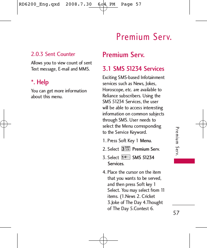 Premium Serv.57Premium Serv.2.0.3 Sent CounterAllows you to view count of sentText message, E-mail and MMS.*. HelpYou can get more informationabout this menu.Premium Serv.3.1 SMS 51234 ServicesExciting SMS-based Infotainmentservices such as News, Jokes,Horoscope, etc. are available toReliance subscribers. Using theSMS 51234 Services, the userwill be able to access interestinginformation on common subjectsthrough SMS. User needs toselect the Menu correspondingto the Service Keyword.1. Press Soft Key 1 Menu.2. Select  Premium Serv.3. Select  SMS 51234Services.4. Place the cursor on the itemthat you wants to be served,and then press Soft key 1Select. You may select from 11items. (1.News 2. Cricket3.Joke of The Day 4.Thoughtof The Day 5.Contest 6.RD6200_Eng.qxd  2008.7.30  6:4 PM  Page 57