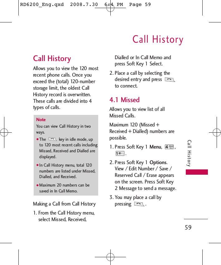 Call History59Call HistoryCall HistoryAllows you to view the 120 mostrecent phone calls. Once youexceed the (total) 120-numberstorage limit, the oldest CallHistory record is overwritten.These calls are divided into 4types of calls.Making a Call from Call History1. From the Call History menu,select Missed, Received,Dialled or In Call Memo andpress Soft Key 1 Select.2. Place a call by selecting thedesired entry and press to connect.4.1 MissedAllows you to view list of allMissed Calls.Maximum 120 (Missed +Received + Dialled) numbers arepossible.1. Press Soft Key 1 Menu, ,.2. Press Soft Key 1 Options.View / Edit Number / Save /Reserved Call / Erase appearson the screen. Press Soft Key2 Message to send a message.3. You may place a call bypressing .NoteYou can view Call History in twoways.●The  key in idle mode, upto 120 most recent calls includingMissed, Received and Dialled aredisplayed.●In Call History menu, total 120numbers are listed under Missed,Dialled, and Received.●Maximum 20 numbers can besaved in In Call Memo.RD6200_Eng.qxd  2008.7.30  6:4 PM  Page 59