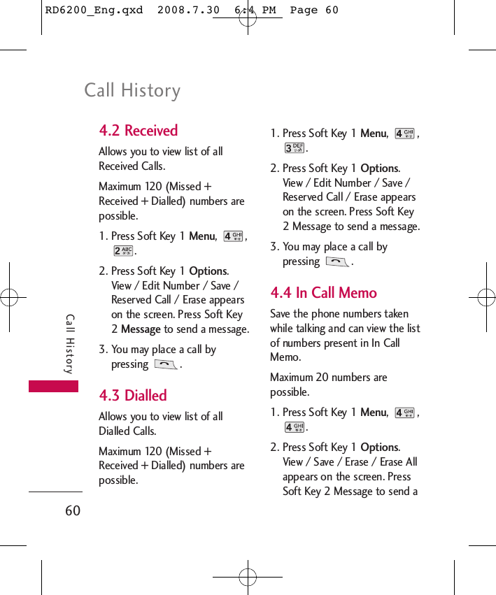 Call History60Call History4.2 Received  Allows you to view list of allReceived Calls.Maximum 120 (Missed +Received + Dialled) numbers arepossible.1. Press Soft Key 1 Menu, ,.2. Press Soft Key 1 Options.View / Edit Number / Save /Reserved Call / Erase appearson the screen. Press Soft Key2 Message to send a message.3. You may place a call bypressing .4.3 DialledAllows you to view list of allDialled Calls.Maximum 120 (Missed +Received + Dialled) numbers arepossible.1. Press Soft Key 1 Menu, ,.2. Press Soft Key 1 Options.View / Edit Number / Save /Reserved Call / Erase appearson the screen. Press Soft Key2 Message to send a message.3. You may place a call bypressing .4.4 In Call MemoSave the phone numbers takenwhile talking and can view the listof numbers present in In CallMemo.Maximum 20 numbers arepossible.1. Press Soft Key 1 Menu, ,.2. Press Soft Key 1 Options.View / Save / Erase / Erase Allappears on the screen. PressSoft Key 2 Message to send aRD6200_Eng.qxd  2008.7.30  6:4 PM  Page 60