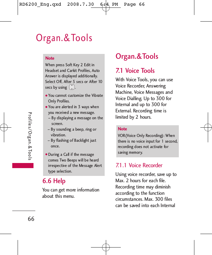 Organ.&amp;Tools66Profiles/Organ.&amp;Tools6.6 Help  You can get more informationabout this menu.Organ.&amp;Tools7.1 Voice ToolsWith Voice Tools, you can useVoice Recorder, AnsweringMachine, Voice Messages andVoice Dialling. Up to 300 forInternal and up to 300 forExternal. Recording time islimited by 2 hours.7.1.1 Voice RecorderUsing voice recorder, save up toMax. 2 hours for each file.Recording time may diminishaccording to the functioncircumstances. Max. 300 filescan be saved into each InternalNote VOR(Voice Only Recording): Whenthere is no voice input for 1 second,recording does not activate forsaving memory. NoteWhen press Soft Key 2 Edit inHeadset and Carkit Profiles, AutoAnswer is displayed additionally.Select Off, After 5 secs or After 10secs by using  .●You cannot customize the VibrateOnly Profiles.●You are alerted in 3 ways whenyou received a new message.– By displaying a message on thescreen.– By sounding a beep, ring orvibration.– By flashing of Backlight justonce.●During a Call if the messagecomes Two Beeps will be heardirrespective of the Message Alerttype selection.RD6200_Eng.qxd  2008.7.30  6:4 PM  Page 66