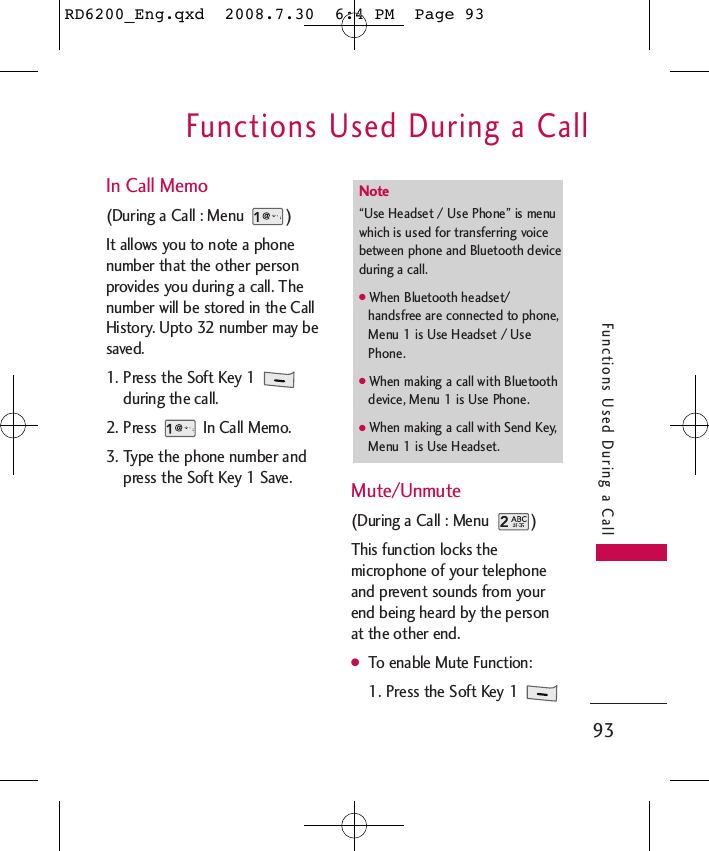 Functions Used During a Call93Functions Used During a CallIn Call Memo (During a Call : Menu  )It allows you to note a phonenumber that the other personprovides you during a call. Thenumber will be stored in the CallHistory. Upto 32 number may besaved.1. Press the Soft Key 1 during the call.2. Press  In Call Memo.3. Type the phone number andpress the Soft Key 1 Save. Mute/Unmute (During a Call : Menu  )This function locks themicrophone of your telephoneand prevent sounds from yourend being heard by the personat the other end.●To enable Mute Function:1. Press the Soft Key 1 Note “Use Headset / Use Phone” is menuwhich is used for transferring voicebetween phone and Bluetooth deviceduring a call.●When Bluetooth headset/handsfree are connected to phone,Menu 1 is Use Headset / UsePhone.●When making a call with Bluetoothdevice, Menu 1 is Use Phone.●When making a call with Send Key,Menu 1 is Use Headset.RD6200_Eng.qxd  2008.7.30  6:4 PM  Page 93