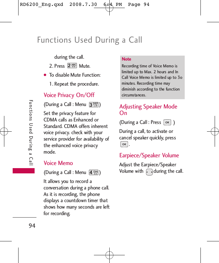 Functions Used During a Call94Functions Used During a Callduring the call.2. Press Mute.●To disable Mute Function:1. Repeat the procedure.Voice Privacy On/Off (During a Call : Menu  )Set the privacy feature forCDMA calls as Enhanced orStandard. CDMA offers inherentvoice privacy. check with yourservice provider for availability ofthe enhanced voice privacymode.Voice Memo (During a Call : Menu  )It allows you to record aconversation during a phone call.As it is recording, the phonedisplays a countdown timer thatshows how many seconds are leftfor recording.Adjusting Speaker ModeOn (During a Call : Press  )During a call, to activate orcancel speaker quickly, press.Earpiece/Speaker VolumeAdjust the Earpiece/SpeakerVolume with  during the call.Note Recording time of Voice Memo islimited up to Max. 2 hours and InCall Voice Memo is limited up to 3ominutes. Recording time maydiminish according to the functioncircumstances.RD6200_Eng.qxd  2008.7.30  6:4 PM  Page 94