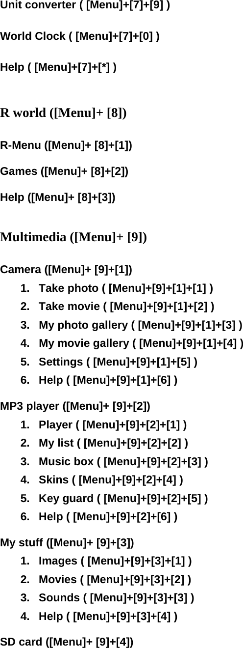 Unit converter ( [Menu]+[7]+[9] )  World Clock ( [Menu]+[7]+[0] )  Help ( [Menu]+[7]+[*] )   R world ([Menu]+ [8])  R-Menu ([Menu]+ [8]+[1])  Games ([Menu]+ [8]+[2])  Help ([Menu]+ [8]+[3])   Multimedia ([Menu]+ [9])  Camera ([Menu]+ [9]+[1]) 1.  Take photo ( [Menu]+[9]+[1]+[1] ) 2.  Take movie ( [Menu]+[9]+[1]+[2] ) 3.  My photo gallery ( [Menu]+[9]+[1]+[3] ) 4.  My movie gallery ( [Menu]+[9]+[1]+[4] ) 5.  Settings ( [Menu]+[9]+[1]+[5] ) 6.  Help ( [Menu]+[9]+[1]+[6] )  MP3 player ([Menu]+ [9]+[2]) 1.  Player ( [Menu]+[9]+[2]+[1] ) 2.  My list ( [Menu]+[9]+[2]+[2] ) 3.  Music box ( [Menu]+[9]+[2]+[3] ) 4.  Skins ( [Menu]+[9]+[2]+[4] ) 5.  Key guard ( [Menu]+[9]+[2]+[5] ) 6.  Help ( [Menu]+[9]+[2]+[6] )  My stuff ([Menu]+ [9]+[3]) 1.  Images ( [Menu]+[9]+[3]+[1] ) 2.  Movies ( [Menu]+[9]+[3]+[2] ) 3.  Sounds ( [Menu]+[9]+[3]+[3] ) 4.  Help ( [Menu]+[9]+[3]+[4] )  SD card ([Menu]+ [9]+[4])  