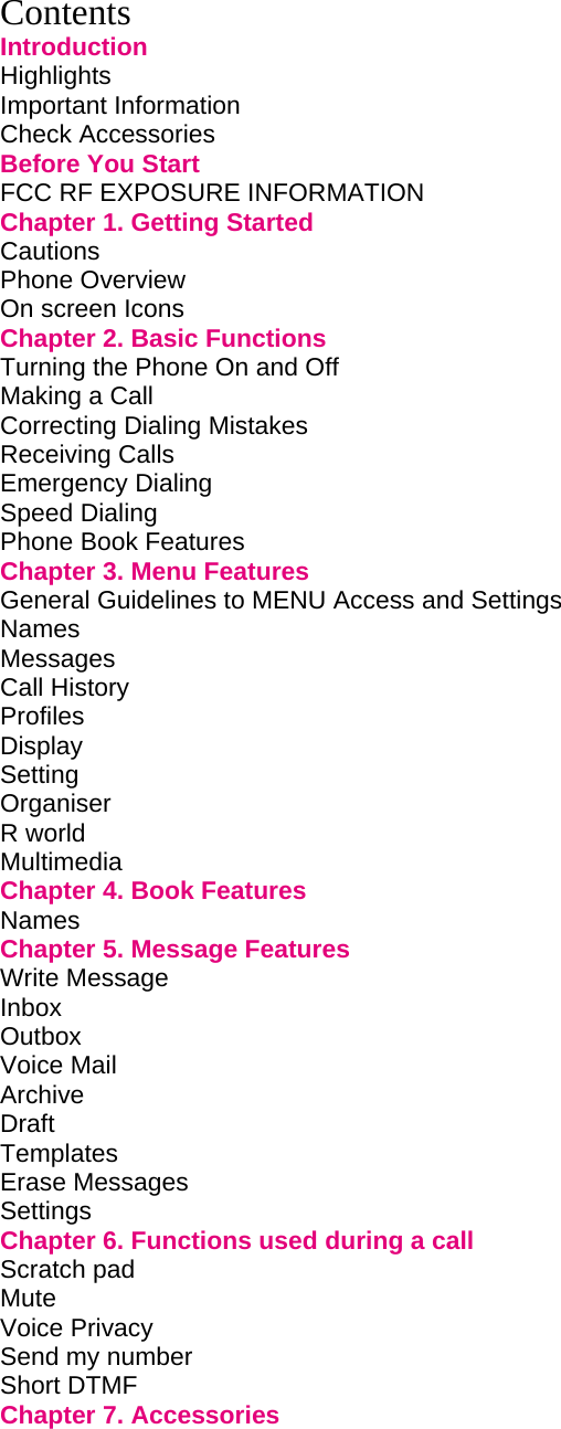  Contents Introduction Highlights         Important Information        Check Accessories        Before You Start        FCC RF EXPOSURE INFORMATION           Chapter 1. Getting Started             Cautions         Phone Overview        On screen Icons        Chapter 2. Basic Functions             Turning the Phone On and Off             Making a Call         Correcting Dialing Mistakes             Receiving Calls        Emergency Dialing        Speed Dialing         Phone Book Features        Chapter 3. Menu Features             General Guidelines to MENU Access and Settings       Names Messages Call History        Profiles Display Setting Organiser        R world Multimedia        Chapter 4. Book Features             Names         Chapter 5. Message Features            Write Message          Inbox         Outbox         Voice Mail         Archive                       Draft          Templates Erase Messages Settings Chapter 6. Functions used during a call         Scratch pad          Mute Voice Privacy          Send my number         Short DTMF Chapter 7. Accessories              