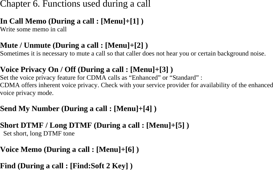 Chapter 6. Functions used during a call  In Call Memo (During a call : [Menu]+[1] ) Write some memo in call  Mute / Unmute (During a call : [Menu]+[2] ) Sometimes it is necessary to mute a call so that caller does not hear you or certain background noise.    Voice Privacy On / Off (During a call : [Menu]+[3] ) Set the voice privacy feature for CDMA calls as “Enhanced” or “Standard” : CDMA offers inherent voice privacy. Check with your service provider for availability of the enhanced voice privacy mode.  Send My Number (During a call : [Menu]+[4] )   Short DTMF / Long DTMF (During a call : [Menu]+[5] )   Set short, long DTMF tone  Voice Memo (During a call : [Menu]+[6] )  Find (During a call : [Find:Soft 2 Key] )  