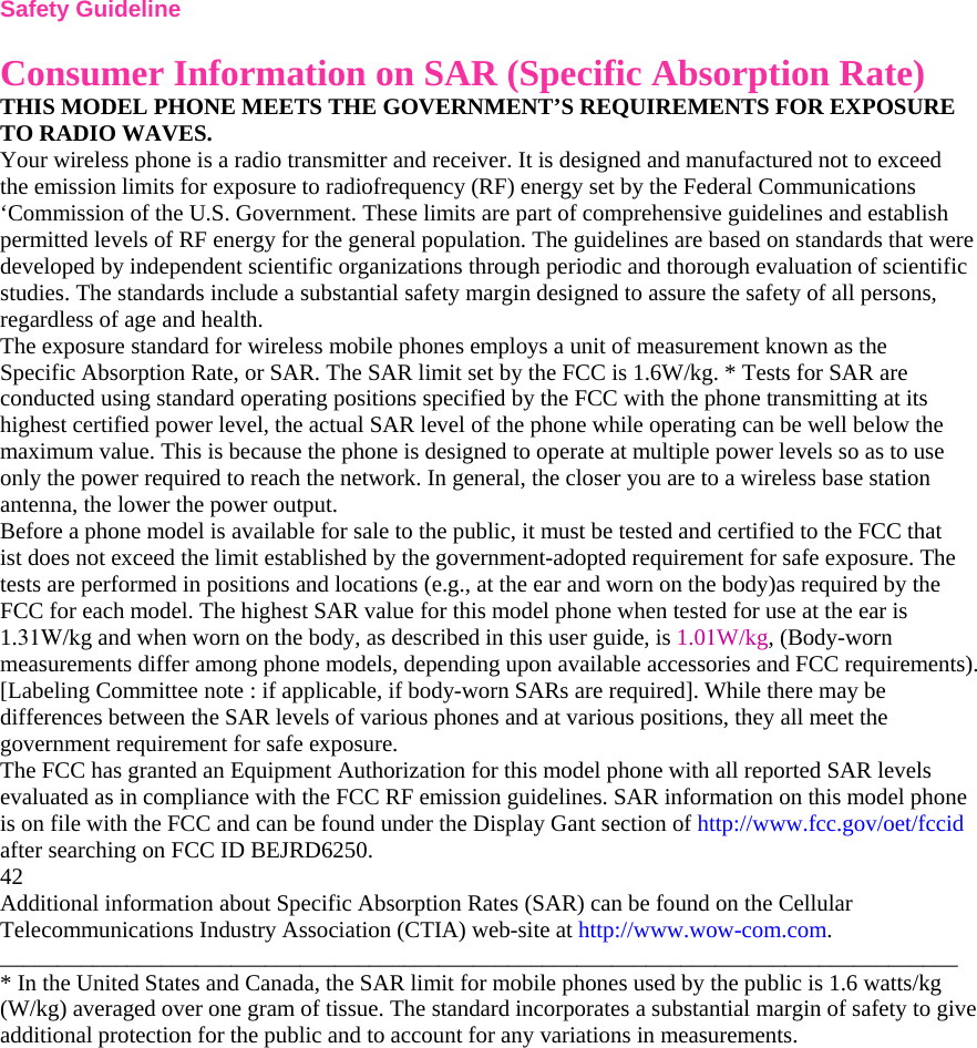 Safety Guideline  Consumer Information on SAR (Specific Absorption Rate) THIS MODEL PHONE MEETS THE GOVERNMENT’S REQUIREMENTS FOR EXPOSURE TO RADIO WAVES. Your wireless phone is a radio transmitter and receiver. It is designed and manufactured not to exceed the emission limits for exposure to radiofrequency (RF) energy set by the Federal Communications ‘Commission of the U.S. Government. These limits are part of comprehensive guidelines and establish permitted levels of RF energy for the general population. The guidelines are based on standards that were developed by independent scientific organizations through periodic and thorough evaluation of scientific studies. The standards include a substantial safety margin designed to assure the safety of all persons, regardless of age and health. The exposure standard for wireless mobile phones employs a unit of measurement known as the Specific Absorption Rate, or SAR. The SAR limit set by the FCC is 1.6W/kg. * Tests for SAR are conducted using standard operating positions specified by the FCC with the phone transmitting at its highest certified power level, the actual SAR level of the phone while operating can be well below the maximum value. This is because the phone is designed to operate at multiple power levels so as to use only the power required to reach the network. In general, the closer you are to a wireless base station antenna, the lower the power output. Before a phone model is available for sale to the public, it must be tested and certified to the FCC that ist does not exceed the limit established by the government-adopted requirement for safe exposure. The tests are performed in positions and locations (e.g., at the ear and worn on the body)as required by the FCC for each model. The highest SAR value for this model phone when tested for use at the ear is 1.31W/kg and when worn on the body, as described in this user guide, is 1.01W/kg, (Body-worn measurements differ among phone models, depending upon available accessories and FCC requirements). [Labeling Committee note : if applicable, if body-worn SARs are required]. While there may be differences between the SAR levels of various phones and at various positions, they all meet the government requirement for safe exposure. The FCC has granted an Equipment Authorization for this model phone with all reported SAR levels evaluated as in compliance with the FCC RF emission guidelines. SAR information on this model phone is on file with the FCC and can be found under the Display Gant section of http://www.fcc.gov/oet/fccid after searching on FCC ID BEJRD6250. 42 Additional information about Specific Absorption Rates (SAR) can be found on the Cellular Telecommunications Industry Association (CTIA) web-site at http://www.wow-com.com. ___________________________________________________________________________________ * In the United States and Canada, the SAR limit for mobile phones used by the public is 1.6 watts/kg (W/kg) averaged over one gram of tissue. The standard incorporates a substantial margin of safety to give additional protection for the public and to account for any variations in measurements.  