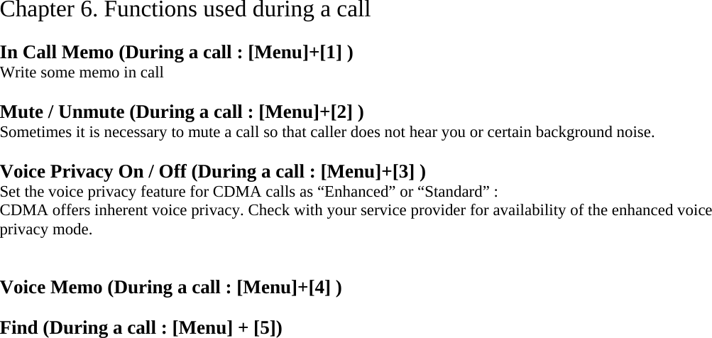 Chapter 6. Functions used during a call  In Call Memo (During a call : [Menu]+[1] ) Write some memo in call  Mute / Unmute (During a call : [Menu]+[2] ) Sometimes it is necessary to mute a call so that caller does not hear you or certain background noise.    Voice Privacy On / Off (During a call : [Menu]+[3] ) Set the voice privacy feature for CDMA calls as “Enhanced” or “Standard” : CDMA offers inherent voice privacy. Check with your service provider for availability of the enhanced voice privacy mode.   Voice Memo (During a call : [Menu]+[4] )  Find (During a call : [Menu] + [5])  