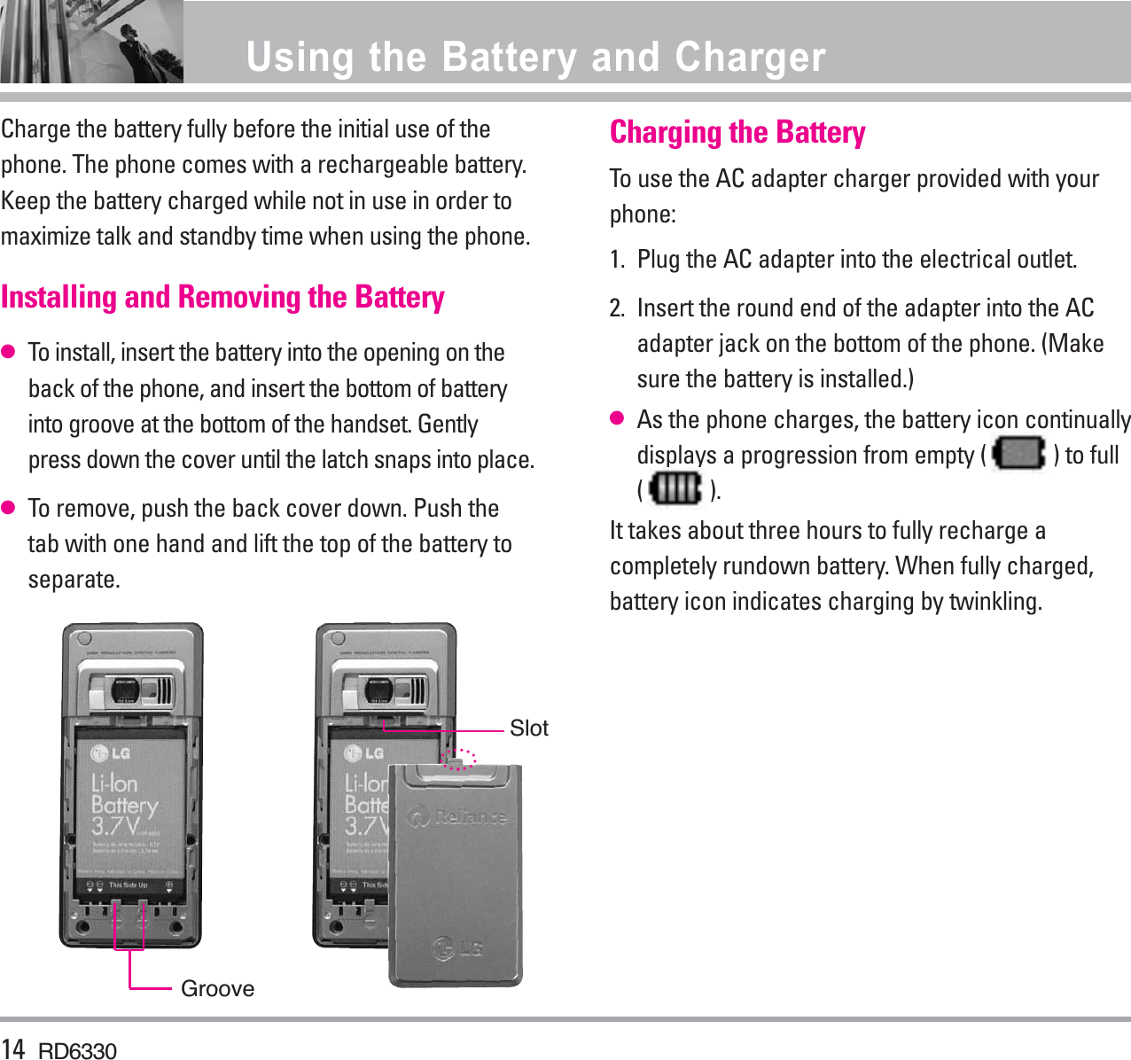Charge the battery fully before the initial use of thephone. The phone comes with a rechargeable battery.Keep the battery charged while not in use in order tomaximize talk and standby time when using the phone.Installing and Removing the Battery●To install, insert the battery into the opening on theback of the phone, and insert the bottom of batteryinto groove at the bottom of the handset. Gentlypress down the cover until the latch snaps into place.●To remove, push the back cover down. Push thetab with one hand and lift the top of the battery toseparate.Charging the BatteryTo use the AC adapter charger provided with yourphone:1.  Plug the AC adapter into the electrical outlet.2.  Insert the round end of the adapter into the ACadapter jack on the bottom of the phone. (Makesure the battery is installed.)●As the phone charges, the battery icon continuallydisplays a progression from empty ( ) to full( ). It takes about three hours to fully recharge acompletely rundown battery. When fully charged,battery icon indicates charging by twinkling.14 RD6330Using the Battery and ChargerGrooveSlot