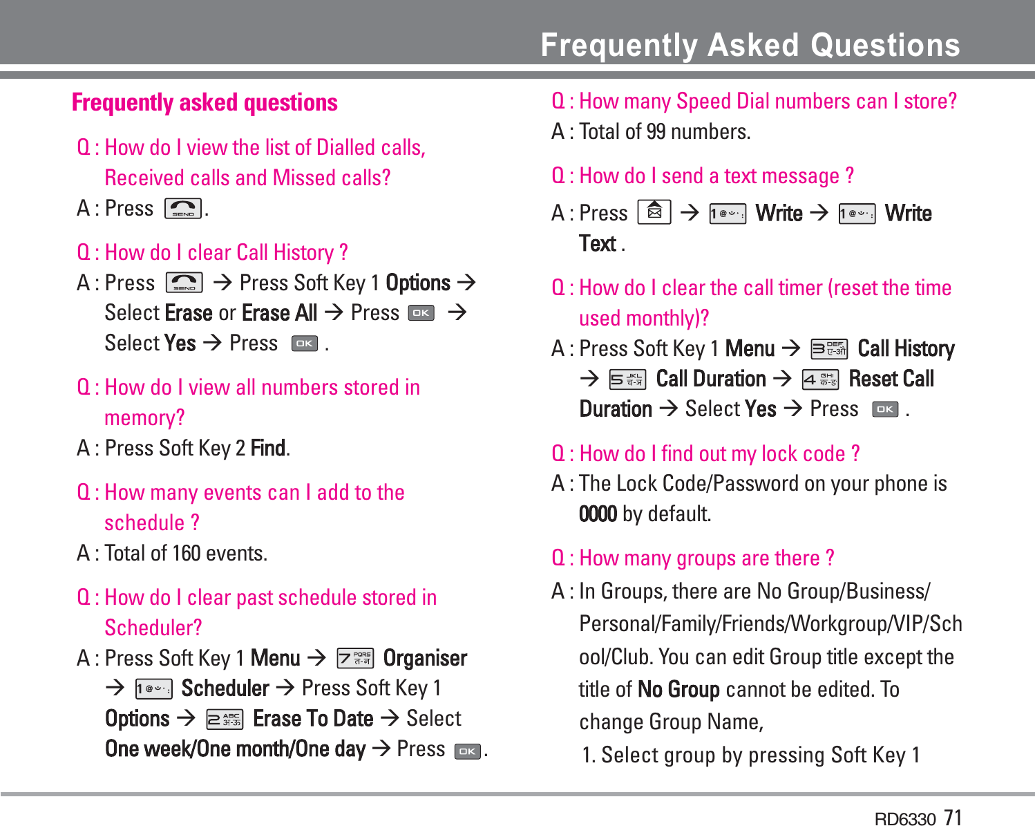 RD6330 71Frequently Asked QuestionsFrequently asked questionsQ : How do I view the list of Dialled calls,Received calls and Missed calls? A : Press  .Q : How do I clear Call History ? A : Press  Press Soft Key 1 Options Select Erase or Erase All Press Select Yes Press .Q : How do I view all numbers stored inmemory?A : Press Soft Key 2 Find.Q : How many events can I add to theschedule ?A : Total of 160 events. Q : How do I clear past schedule stored inScheduler?A : Press Soft Key 1 Menu OrganiserScheduler Press Soft Key 1Options Errase To Date SelectOne week/One month/One day Press .Q : How many Speed Dial numbers can I store? A : Total of 99 numbers. Q : How do I send a text message ? A : Press  Write WriteText .Q : How do I clear the call timer (reset the timeused monthly)?A : Press Soft Key 1 Menu Call HistoryCall Duraation Reset CallDuration Select YesPress . Q : How do I find out my lock code ? A : The Lock Code/Password on your phone is0000 by default.Q : How many groups are there ? A : In Groups, there are No Group/Business/Personal/Family/Friends/Workgroup/VIP/School/Club. You can edit Group title except thetitle of No Group cannot be edited. Tochange Group Name,1. Select group by pressing Soft Key 1