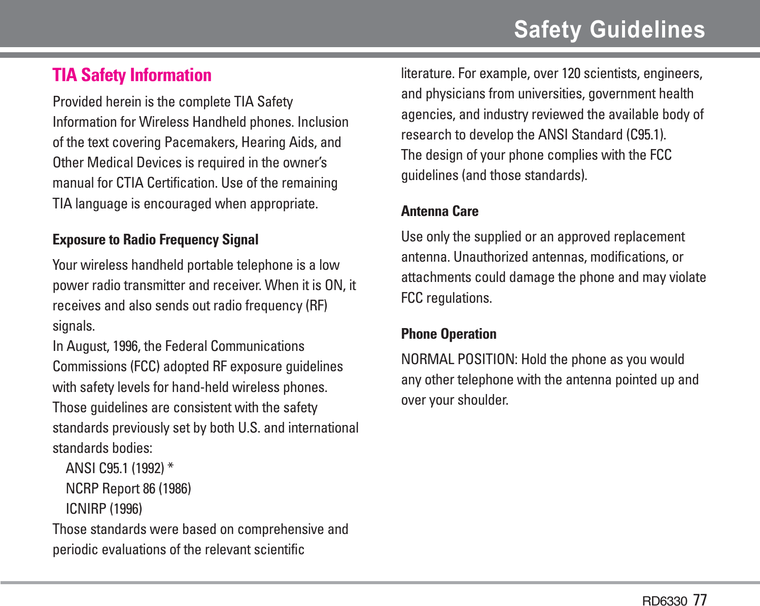 RD6330 77Safety GuidelinesTIA Safety InformationProvided herein is the complete TIA SafetyInformation for Wireless Handheld phones. Inclusionof the text covering Pacemakers, Hearing Aids, andOther Medical Devices is required in the owner’smanual for CTIA Certification. Use of the remainingTIA language is encouraged when appropriate.Exposure to Radio Frequency SignalYour wireless handheld portable telephone is a lowpower radio transmitter and receiver. When it is ON, itreceives and also sends out radio frequency (RF)signals.In August, 1996, the Federal CommunicationsCommissions (FCC) adopted RF exposure guidelineswith safety levels for hand-held wireless phones.Those guidelines are consistent with the safetystandards previously set by both U.S. and internationalstandards bodies:ANSI C95.1 (1992) *NCRP Report 86 (1986)ICNIRP (1996)Those standards were based on comprehensive andperiodic evaluations of the relevant scientificliterature. For example, over 120 scientists, engineers,and physicians from universities, government healthagencies, and industry reviewed the available body ofresearch to develop the ANSI Standard (C95.1).The design of your phone complies with the FCCguidelines (and those standards).Antenna CareUse only the supplied or an approved replacementantenna. Unauthorized antennas, modifications, orattachments could damage the phone and may violateFCC regulations.Phone OperationNORMAL POSITION: Hold the phone as you wouldany other telephone with the antenna pointed up andover your shoulder.