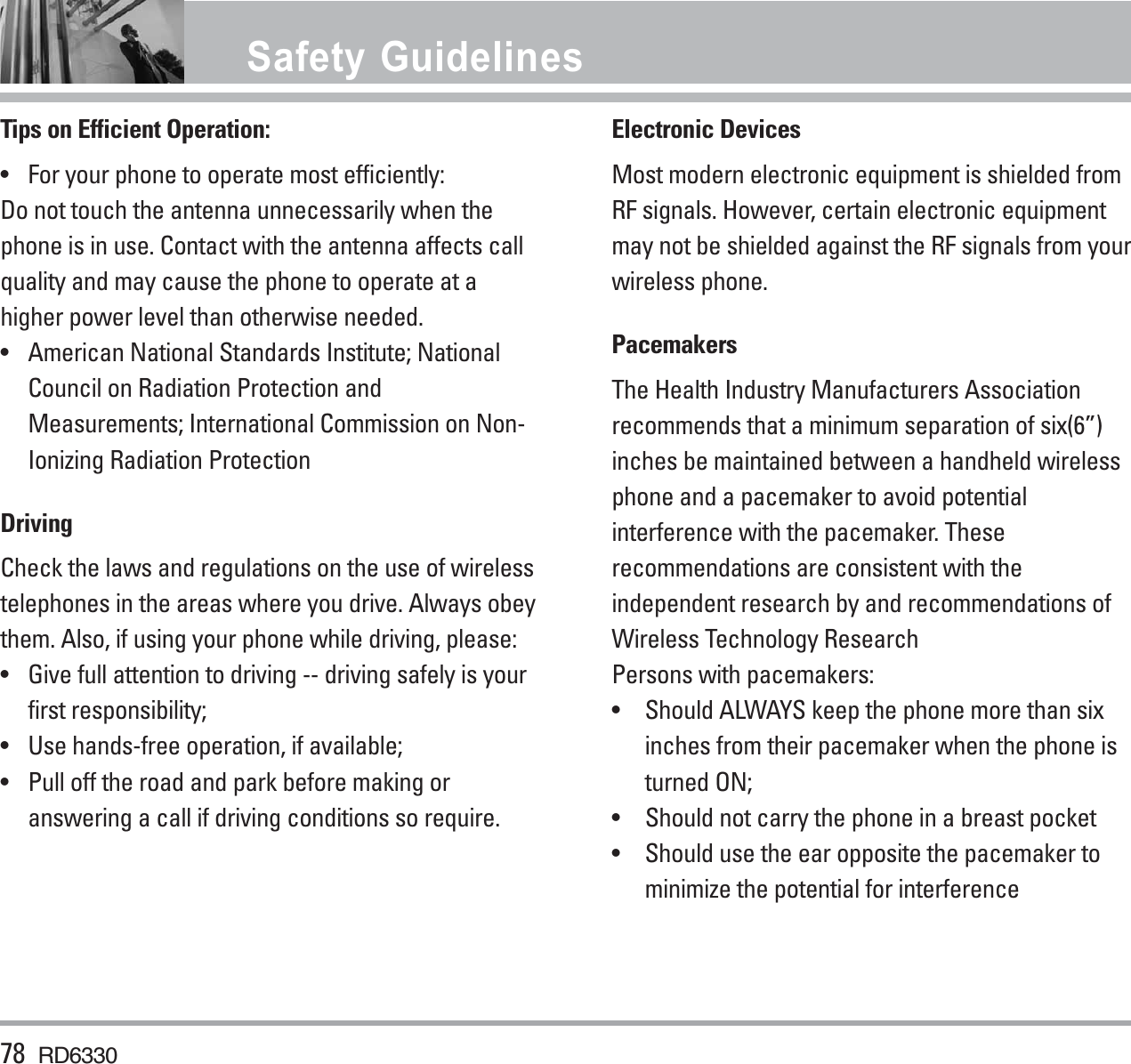 Tips on Efficient Operation:•  For your phone to operate most efficiently:Do not touch the antenna unnecessarily when thephone is in use. Contact with the antenna affects callquality and may cause the phone to operate at ahigher power level than otherwise needed.• American National Standards Institute; NationalCouncil on Radiation Protection andMeasurements; International Commission on Non-Ionizing Radiation ProtectionDrivingCheck the laws and regulations on the use of wirelesstelephones in the areas where you drive. Always obeythem. Also, if using your phone while driving, please:•  Give full attention to driving -- driving safely is yourfirst responsibility;•  Use hands-free operation, if available;•  Pull off the road and park before making oranswering a call if driving conditions so require.Electronic DevicesMost modern electronic equipment is shielded fromRF signals. However, certain electronic equipmentmay not be shielded against the RF signals from yourwireless phone.PacemakersThe Health Industry Manufacturers Associationrecommends that a minimum separation of six(6”)inches be maintained between a handheld wirelessphone and a pacemaker to avoid potentialinterference with the pacemaker. Theserecommendations are consistent with theindependent research by and recommendations ofWireless Technology ResearchPersons with pacemakers:• Should ALWAYS keep the phone more than sixinches from their pacemaker when the phone isturned ON;• Should not carry the phone in a breast pocket• Should use the ear opposite the pacemaker tominimize the potential for interference78 RD6330Safety Guidelines