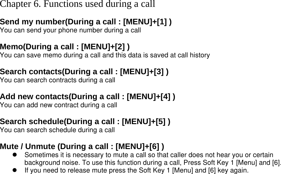 Chapter 6. Functions used during a call  Send my number(During a call : [MENU]+[1] ) You can send your phone number during a call  Memo(During a call : [MENU]+[2] ) You can save memo during a call and this data is saved at call history  Search contacts(During a call : [MENU]+[3] ) You can search contracts during a call  Add new contacts(During a call : [MENU]+[4] ) You can add new contract during a call  Search schedule(During a call : [MENU]+[5] ) You can search schedule during a call  Mute / Unmute (During a call : [MENU]+[6] ) z  Sometimes it is necessary to mute a call so that caller does not hear you or certain background noise. To use this function during a call, Press Soft Key 1 [Menu] and [6]. z  If you need to release mute press the Soft Key 1 [Menu] and [6] key again.   