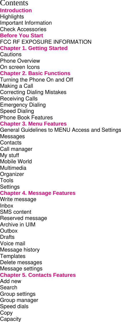 Contents Introduction Highlights Important Information Check Accessories Before You Start FCC RF EXPOSURE INFORMATION Chapter 1. Getting Started Cautions Phone Overview On screen Icons Chapter 2. Basic Functions Turning the Phone On and Off Making a Call Correcting Dialing Mistakes Receiving Calls Emergency Dialing Speed Dialing Phone Book Features Chapter 3. Menu Features General Guidelines to MENU Access and Settings Messages Contacts Call manager My stuff Mobile World Multimedia Organizer Tools Settings  Chapter 4. Message Features Write message Inbox  SMS content Reserved message Archive in UIM Outbox Drafts Voice mail Message history Templates Delete messages Message settings Chapter 5. Contacts Features Add new Search Group settings Group manager Speed dials Copy Capacity 