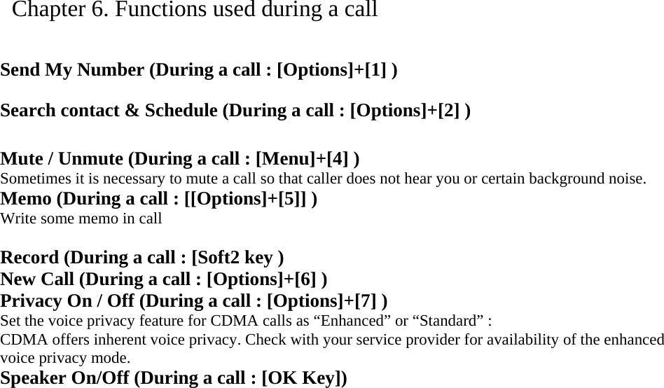   Chapter 6. Functions used during a call   Send My Number (During a call : [Options]+[1] )   Search contact &amp; Schedule (During a call : [Options]+[2] )  Mute / Unmute (During a call : [Menu]+[4] ) Sometimes it is necessary to mute a call so that caller does not hear you or certain background noise.   Memo (During a call : [[Options]+[5]] ) Write some memo in call  Record (During a call : [Soft2 key ) New Call (During a call : [Options]+[6] ) Privacy On / Off (During a call : [Options]+[7] ) Set the voice privacy feature for CDMA calls as “Enhanced” or “Standard” : CDMA offers inherent voice privacy. Check with your service provider for availability of the enhanced voice privacy mode. Speaker On/Off (During a call : [OK Key])