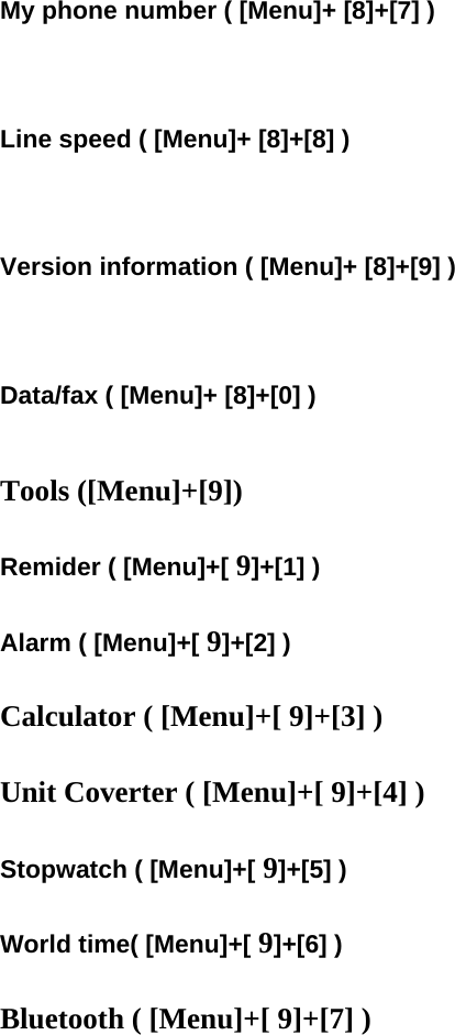  My phone number ( [Menu]+ [8]+[7] )    Line speed ( [Menu]+ [8]+[8] )    Version information ( [Menu]+ [8]+[9] )    Data/fax ( [Menu]+ [8]+[0] )   Tools ([Menu]+[9])  Remider ( [Menu]+[ 9]+[1] )  Alarm ( [Menu]+[ 9]+[2] )  Calculator ( [Menu]+[ 9]+[3] )  Unit Coverter ( [Menu]+[ 9]+[4] )  Stopwatch ( [Menu]+[ 9]+[5] )  World time( [Menu]+[ 9]+[6] )  Bluetooth ( [Menu]+[ 9]+[7] )   