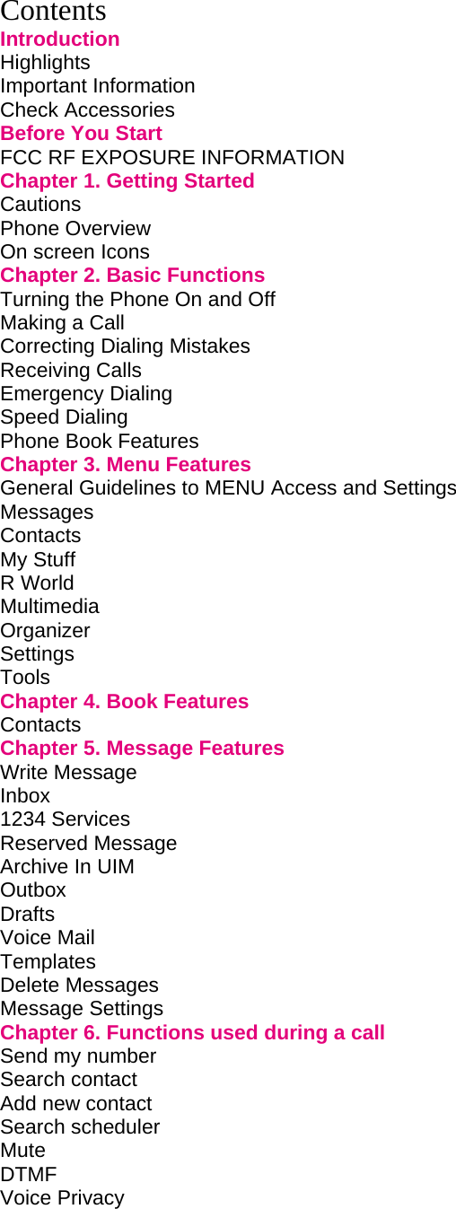 Contents Introduction Highlights         Important Information        Check Accessories        Before You Start        FCC RF EXPOSURE INFORMATION           Chapter 1. Getting Started             Cautions         Phone Overview        On screen Icons        Chapter 2. Basic Functions             Turning the Phone On and Off             Making a Call         Correcting Dialing Mistakes             Receiving Calls        Emergency Dialing        Speed Dialing         Phone Book Features        Chapter 3. Menu Features             General Guidelines to MENU Access and Settings       Messages Contacts My Stuff        R World Multimedia  Organizer Settings Tools        Chapter 4. Book Features             Contacts         Chapter 5. Message Features            Write Message          Inbox  1234 Services        Reserved Message        Archive In UIM        Outbox                     Drafts         Voice Mail   Templates Delete Messages   Message Settings Chapter 6. Functions used during a call         Send my number          Search contact Add new contact Search scheduler Mute DTMF Voice Privacy          