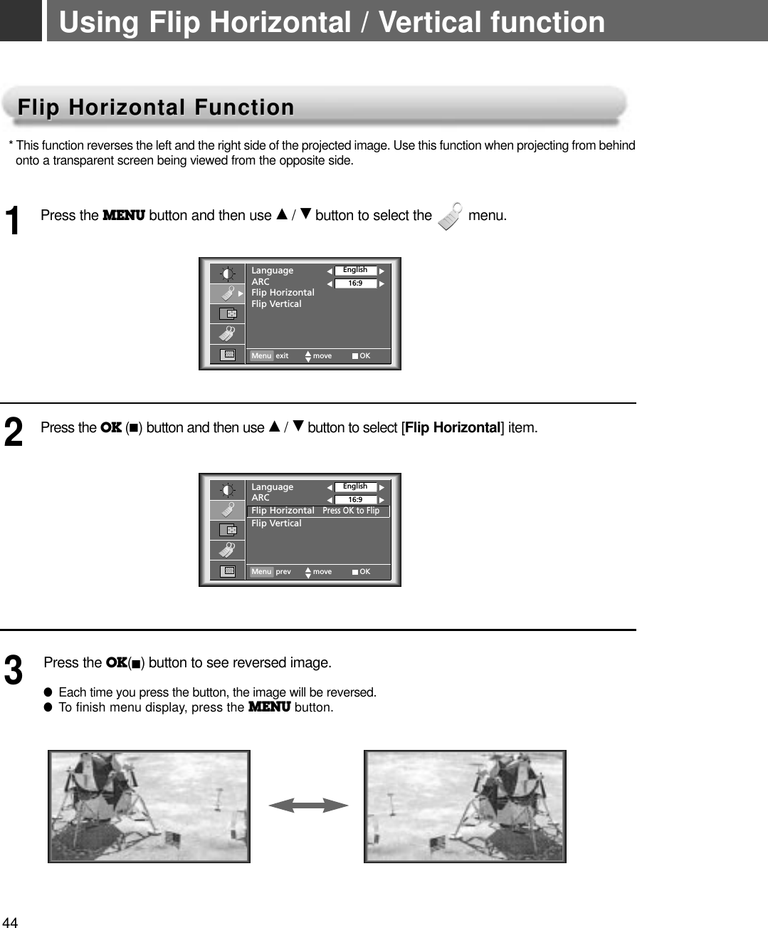 44Using Flip Horizontal / Vertical functionFlip Horizontal FunctionFlip Horizontal Function* This function reverses the left and the right side of the projected image. Use this function when projecting from behind  onto a transparent screen being viewed from the opposite side.Press the MENU button and then use D/ Ebutton to select the         menu.1Press the OK (A)button and then use D/ Ebutton to select [Flip Horizontal] item.Press the OK(A)button to see reversed image.●Each time you press the button, the image will be reversed.●To finish menu display, press the MENU button.23LanguageARCFlip HorizontalFlip VerticalEnglish16:9Menu exit move OKLanguageARCFlip HorizontalPress OK to FlipFlip VerticalEnglish16:9Menu prev move OK