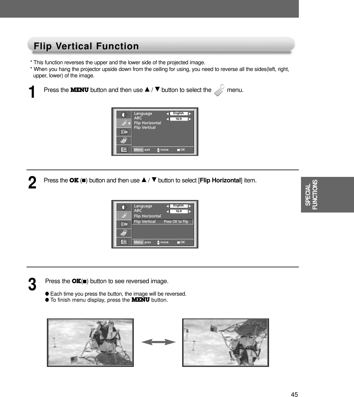 45SPECIALFUNCTIONSFlip VFlip Vertical Functionertical Function* This function reverses the upper and the lower side of the projected image. * When you hang the projector upside down from the ceiling for using, you need to reverse all the sides(left, right, upper, lower) of the image.Press the MENU button and then use D/ Ebutton to select the         menu.1Press the OK (A)button and then use D/ Ebutton to select [Flip Horizontal] item.Press the OK(A)button to see reversed image.●Each time you press the button, the image will be reversed.●To finish menu display, press the MENU button.23LanguageARCFlip HorizontalFlip VerticalEnglish16:9Menu exit move OKLanguageARCFlip HorizontalFlip VerticalPress OK to FlipEnglish16:9Menu prev move OK