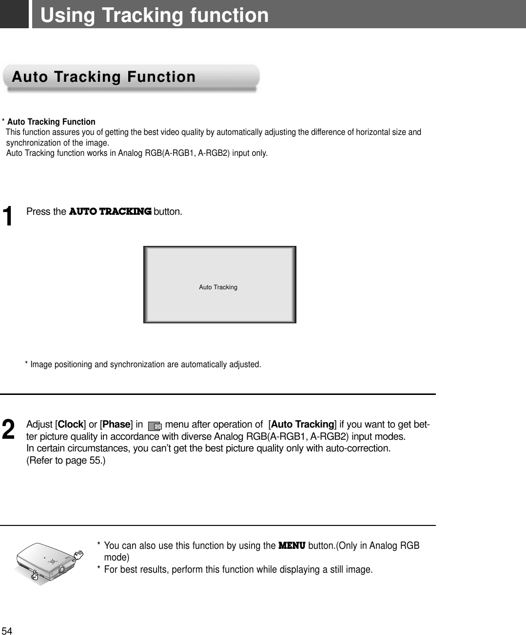 Using Tracking function* Auto Tracking FunctionThis function assures you of getting the best video quality by automatically adjusting the difference of horizontal size andsynchronization of the image. Auto Tracking function works in Analog RGB(A-RGB1, A-RGB2) input only.* Image positioning and synchronization are automatically adjusted.Press the AUTO TRACKING button.1Adjust [Clock] or [Phase] in        menu after operation of  [Auto Tracking] if you want to get bet-ter picture quality in accordance with diverse Analog RGB(A-RGB1, A-RGB2) input modes. In certain circumstances, you can’t get the best picture quality only with auto-correction.(Refer to page 55.)2* You can also use this function by using the MENU button.(Only in Analog RGB mode)* For best results, perform this function while displaying a still image.RAuto TrackingAuto TAuto Tracking Functionracking Function54