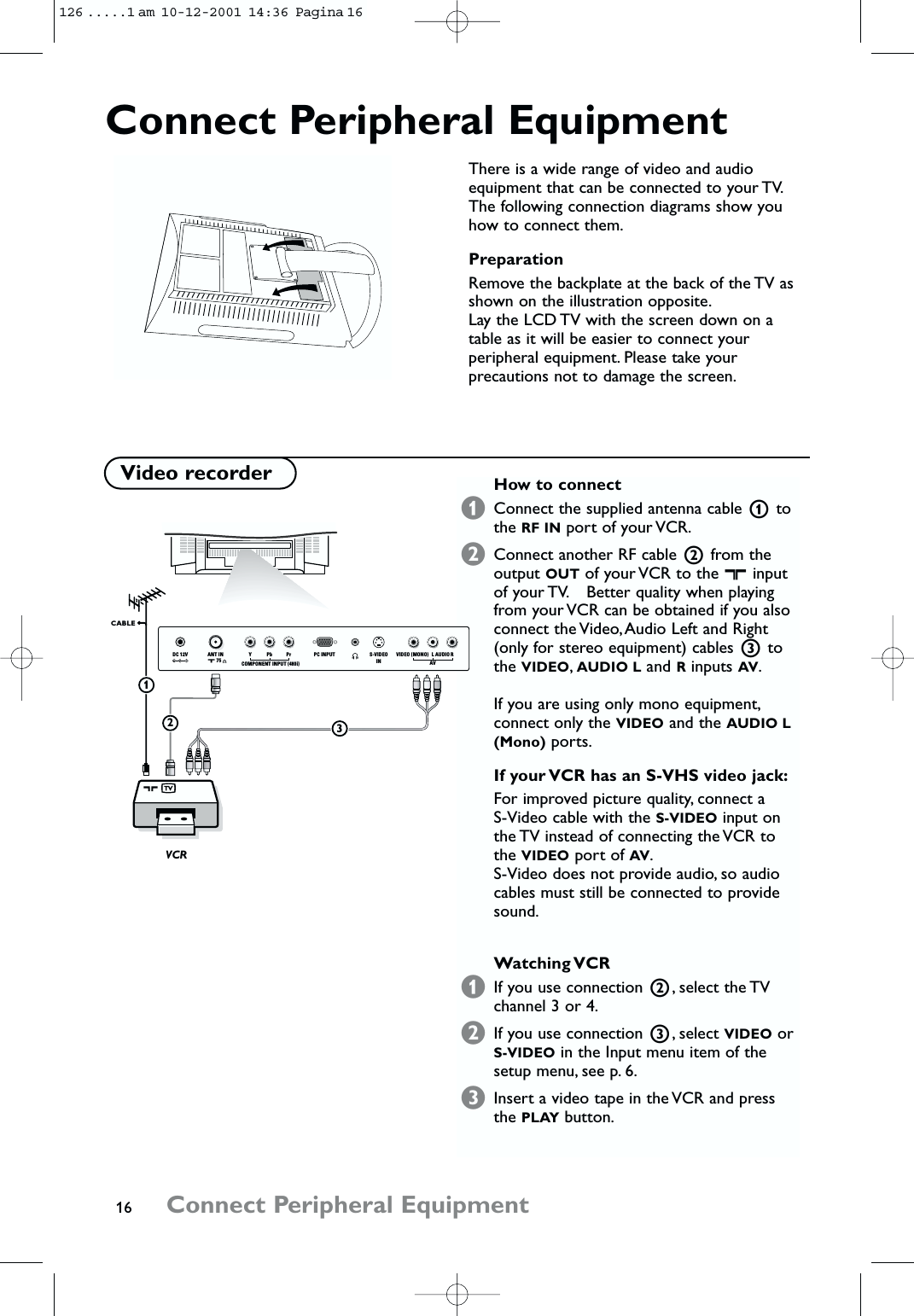 16 Connect Peripheral EquipmentConnect Peripheral EquipmentThere is a wide range of video and audioequipment that can be connected to your TV.The following connection diagrams show youhow to connect them.PreparationRemove the backplate at the back of the TV asshown on the illustration opposite.Lay the LCD TV with the screen down on atable as it will be easier to connect yourperipheral equipment. Please take yourprecautions not to damage the screen.How to connect&amp;Connect the supplied antenna cable 1tothe RF IN port of your VCR.éConnect another RF cable 2from theoutput OUT of your VCR to the xinputof your TV. Better quality when playingfrom your VCR can be obtained if you alsoconnect the Video,Audio Left and Right(only for stereo equipment) cables 3tothe VIDEO,AUDIO L and Rinputs AV.If you are using only mono equipment,connect only the VIDEO and the AUDIO L(Mono) ports.If your VCR has an S-VHS video jack:For improved picture quality, connect a S-Video cable with the S-VIDEO input onthe TV instead of connecting the VCR tothe VIDEO port of AV.S-Video does not provide audio, so audiocables must still be connected to providesound.Watching VCR&amp;If you use connection 2, select the TVchannel 3 or 4.éIf you use connection 3, select VIDEO orS-VIDEO in the Input menu item of thesetup menu, see p. 6.“Insert a video tape in the VCR and pressthe PLAY button.Video recorderS-VIDEOINVIDEO (MONO) LAVRAUDIOVCR CABLE23x 75 DC 12V ANT IN PC INPUTYPbCOMPONENT INPUT (480i)Pr1126 .....1 am  10-12-2001  14:36  Pagina 16