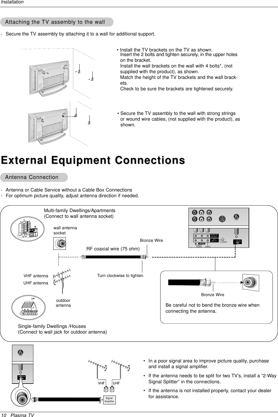 10 Plasma TVInstallation- Antenna or Cable Service without a Cable Box Connections- For optimum picture quality, adjust antenna direction if needed.External Equipment ConnectionsExternal Equipment ConnectionsAntenna ConnectionAntenna Connection•In a poor signal area to improve picture quality, purchaseand install a signal amplifier.•If the antenna needs to be split for two TV’s, install a “2-WaySignal Splitter” in the connections.•If the antenna is not installed properly, contact your dealerfor assistance.AntennaSignalAmplifierAntennaS-VIDEOMONITOROUTPUTA/VINPUT 1AUDIO VIDEORL/MONOMulti-family Dwellings/Apartments(Connect to wall antenna socket)Single-family Dwellings /Houses(Connect to wall jack for outdoor antenna)outdoorantennawall antennasocketVHF antennaUHF antennaRF coaxial wire (75 ohm)Bronze WireTurn clockwise to tighten.Bronze WireBe careful not to bend the bronze wire whenconnecting the antenna.- Secure the TV assembly by attaching it to a wall for additional support.Attaching the Attaching the TV assembly to the wallTV assembly to the wall• Install the TV brackets on the TV as shown.Insert the 2 bolts and tighten securely, in the upper holeson the bracket. Install the wall brackets on the wall with 4 bolts*, (notsupplied with the product), as shown.Match the height of the TV brackets and the wall brack-ets. Check to be sure the brackets are tightened securely.• Secure the TV assembly to the wall with strong stringsor wound wire cables, (not supplied with the product), asshown.