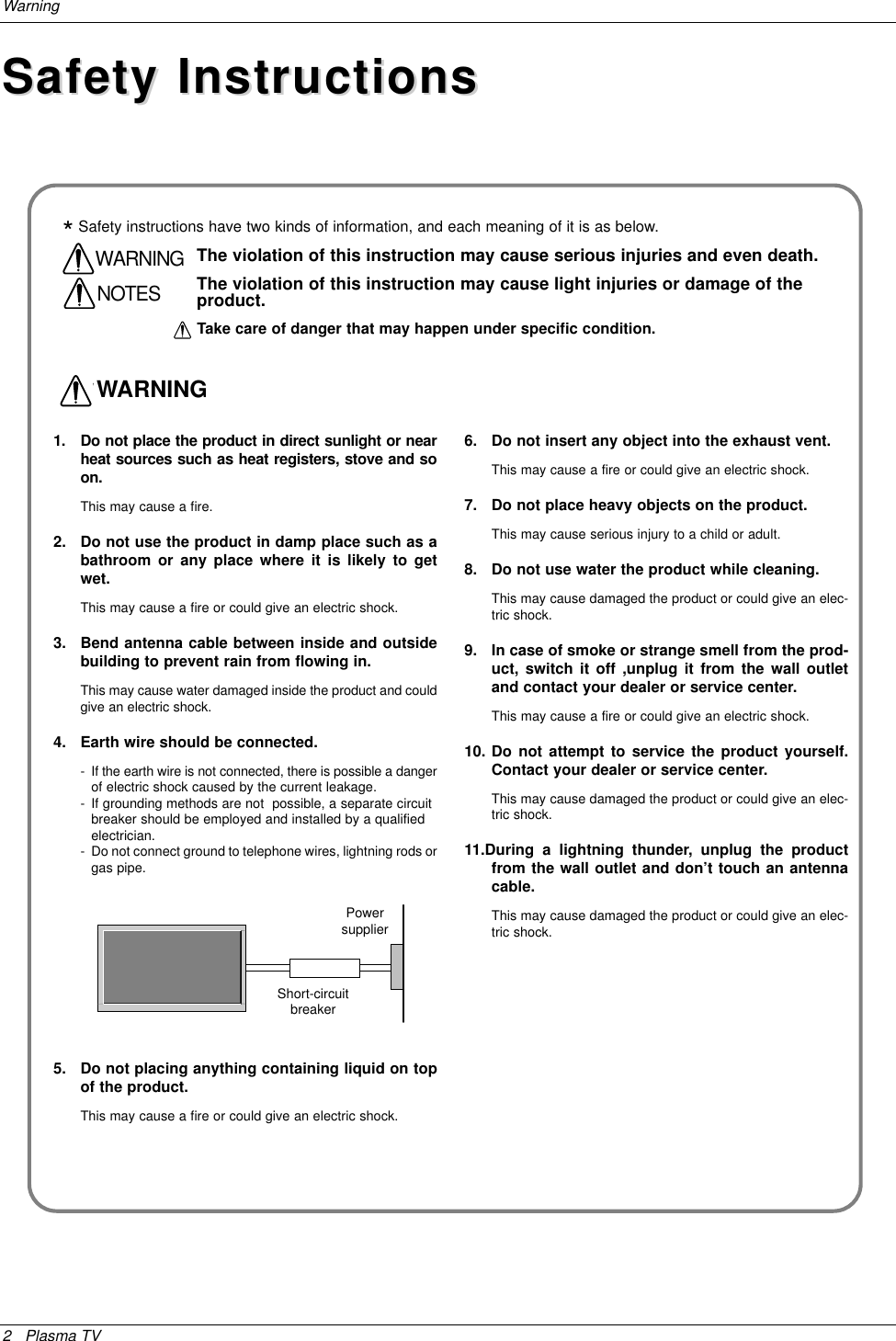 2 Plasma TVWarningSafety InstructionsSafety Instructions1. Do not place the product in direct sunlight or nearheat sources such as heat registers, stove and soon.This may cause a fire.2. Do not use the product in damp place such as abathroom or any place where it is likely to getwet.This may cause a fire or could give an electric shock.3. Bend antenna cable between inside and outsidebuilding to prevent rain from flowing in.This may cause water damaged inside the product and couldgive an electric shock.4. Earth wire should be connected.- If the earth wire is not connected, there is possible a dangerof electric shock caused by the current leakage.- If grounding methods are not  possible, a separate circuit breaker should be employed and installed by a qualified electrician.- Do not connect ground to telephone wires, lightning rods orgas pipe.5. Do not placing anything containing liquid on topof the product.This may cause a fire or could give an electric shock.6. Do not insert any object into the exhaust vent.This may cause a fire or could give an electric shock.7. Do not place heavy objects on the product.This may cause serious injury to a child or adult.8. Do not use water the product while cleaning.This may cause damaged the product or could give an elec-tric shock.9. In case of smoke or strange smell from the prod-uct, switch it off ,unplug it from the wall outletand contact your dealer or service center.This may cause a fire or could give an electric shock.10. Do not attempt to service the product yourself.Contact your dealer or service center. This may cause damaged the product or could give an elec-tric shock.11.During a lightning thunder, unplug the productfrom the wall outlet and don’t touch an antennacable. This may cause damaged the product or could give an elec-tric shock.WWARNING*Safety instructions have two kinds of information, and each meaning of it is as below.Take care of danger that may happen under specific condition.The violation of this instruction may cause serious injuries and even death.The violation of this instruction may cause light injuries or damage of theproduct.WARNINGNOTESPowersupplierShort-circuitbreaker