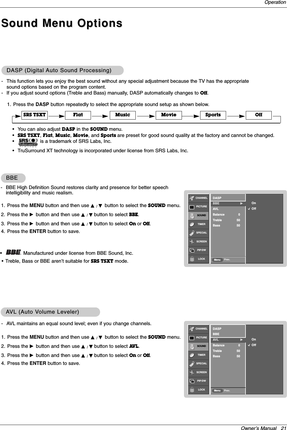 Owner’s Manual   21Operation1. Press the DASP button repeatedly to select the appropriate sound setup as shown below.DASPDASP (Digital (Digital Auto Sound Processing)Auto Sound Processing)•You can also adjust DASP in the SOUND menu.•SRS TSXT, Flat, Music, Movie, and Sports are preset for good sound quality at the factory and cannot be changed.•is a trademark of SRS Labs, Inc.•TruSurround XT technology is incorporated under license from SRS Labs, Inc.Flat Music Movie Sports OffSRS TSXT- This function lets you enjoy the best sound without any special adjustment because the TV has the appropriatesound options based on the program content.- If you adjust sound options (Treble and Bass) manually, DASP automatically changes to Off.- AVL maintains an equal sound level; even if you change channels.1. Press the MENU button and then use D / Ebutton to select the SOUND menu.2. Press the Gbutton and then use D / Ebutton to select AV L . 3. Press the Gbutton and then use D / Ebutton to select On or Off.4. Press the ENTER button to save.AAVLVL (Auto V(Auto Volume Leveler)olume Leveler)Sound Menu OptionsSound Menu OptionsCHANNELPICTURESOUNDTIMERSPECIALSCREENPIP/DWLOCK Prev.MenuOnOffDASPBBEAVL GBalance 0Treble 50Bass 501. Press the MENU button and then use D / Ebutton to select the SOUND menu.2. Press the Gbutton and then use D / Ebutton to select BBE. 3. Press the Gbutton and then use D / Ebutton to select On or Off.4. Press the ENTER button to save.BBEBBE- BBE High Definition Sound restores clarity and presence for better speechintelligibility and music realism.•Manufactured under license from BBE Sound, Inc.•Treble, Bass or BBE aren’t suitable for SRS TSXT mode.CHANNELPICTURESOUNDTIMERSPECIALSCREENPIP/DWLOCK Prev.MenuOnOffDASPBBE  GAVLBalance 0Treble 50Bass 50