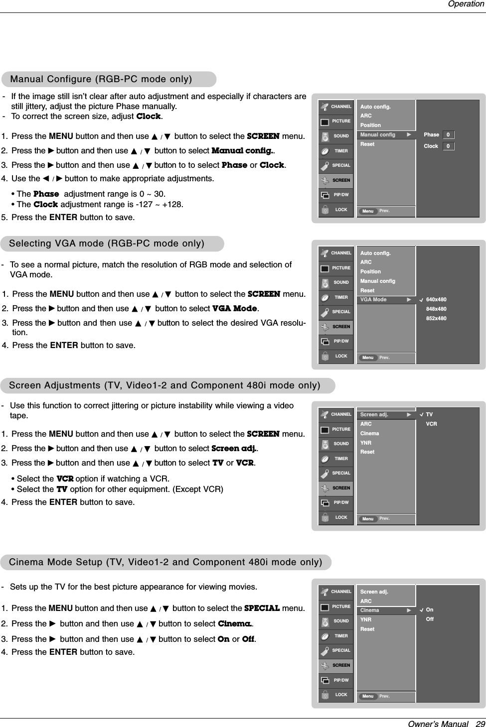 Owner’s Manual   29OperationCHANNELPICTURESOUNDTIMERSPECIALSCREENPIP/DWLOCK Prev.MenuTVVCRScreen adj. GARCCinemaYNRResetCHANNELPICTURESOUNDTIMERSPECIALSCREENPIP/DWLOCK Prev.MenuOnOffScreen adj.ARCCinema GYNRResetScreen Screen Adjustments (TVAdjustments (TV, V, Video1-2 and Component 480i mode only)ideo1-2 and Component 480i mode only)- Use this function to correct jittering or picture instability while viewing a videotape.1. Press the MENU button and then use D /Ebutton to select the SCREEN menu.2. Press the Gbutton and then use D /Ebutton to select Screen adj..3. Press the Gbutton and then use D /Ebutton to select TV or VCR.• Select the VCR option if watching a VCR. • Select the TV option for other equipment. (Except VCR)4. Press the ENTER button to save.- Sets up the TV for the best picture appearance for viewing movies.1. Press the MENU button and then use D / Ebutton to select the SPECIAL menu.2. Press the Gbutton and then use D / Ebutton to select Cinema..3. Press the Gbutton and then use D / Ebutton to select On or Off.4. Press the ENTER button to save.Cinema Mode Setup (TVCinema Mode Setup (TV, V, Video1-2 and Component 480i mode only)ideo1-2 and Component 480i mode only)CHANNELPICTURESOUNDTIMERSPECIALSCREENPIP/DWLOCK Prev.MenuAuto config.ARCPositionManual config GResetManual Configure (RGB-PC mode only)Manual Configure (RGB-PC mode only)- If the image still isn’t clear after auto adjustment and especially if characters arestill jittery, adjust the picture Phase manually.- To correct the screen size, adjust Clock.1. Press the MENU button and then use D / Ebutton to select the SCREEN menu.2. Press the Gbutton and then use D / Ebutton to select Manual config..3. Press the Gbutton and then use D / Ebutton to to select Phase or Clock.4. Use the F / Gbutton to make appropriate adjustments.• The Phase adjustment range is 0 ~ 30.• The Clock adjustment range is -127 ~ +128.5. Press the ENTER button to save.Phase 0Clock 0CHANNELPICTURESOUNDTIMERSPECIALSCREENPIP/DWLOCK Prev.MenuAuto config.ARCPositionManual configResetVGA Mode G640x480848x480852x480Selecting VGASelecting VGA mode (RGB-PC mode only)mode (RGB-PC mode only)- To see a normal picture, match the resolution of RGB mode and selection ofVGA mode.1. Press the MENU button and then use D /Ebutton to select the SCREEN menu.2. Press the Gbutton and then use D /Ebutton to select VGA Mode.3. Press the Gbutton and then use D  /Ebutton to select the desired VGA resolu-tion.4. Press the ENTER button to save.