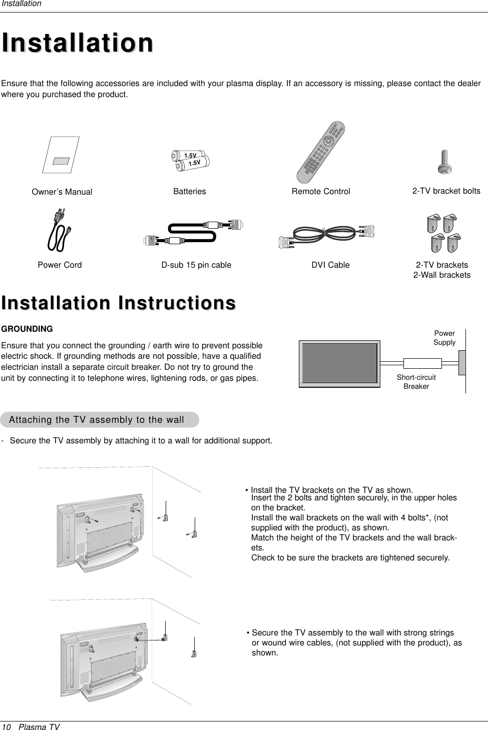 10 Plasma TVInstallation- Secure the TV assembly by attaching it to a wall for additional support.Attaching the Attaching the TV assembly to the wallTV assembly to the wallInstallationInstallationInstallation InstructionsInstallation InstructionsGROUNDINGEnsure that you connect the grounding / earth wire to prevent possibleelectric shock. If grounding methods are not possible, have a qualifiedelectrician install a separate circuit breaker. Do not try to ground theunit by connecting it to telephone wires, lightening rods, or gas pipes.PowerSupplyShort-circuitBreaker• Install the TV brackets on the TV as shown.Insert the 2 bolts and tighten securely, in the upper holeson the bracket. Install the wall brackets on the wall with 4 bolts*, (notsupplied with the product), as shown.Match the height of the TV brackets and the wall brack-ets. Check to be sure the brackets are tightened securely.• Secure the TV assembly to the wall with strong stringsor wound wire cables, (not supplied with the product), asshown.Owner’s Manual1.5V1.5VBatteriesPower CordPOWERMUTETV/VIDEOMULTIMEDIAMTSCAPTIONCHCHVOLENTER1234567890VOLARCMENUFCRPIP/DWAPC DASPREVIEWSPLIT ZOOMPIP CH +SLEEPPIP CH -PIP INPUTWIN.SIZESWAPMEMORY/ERASEA.PROGPOSITIONRemote ControlEnsure that the following accessories are included with your plasma display. If an accessory is missing, please contact the dealerwhere you purchased the product.D-sub 15 pin cable DVI Cable 2-TV brackets2-Wall brackets2-TV bracket bolts