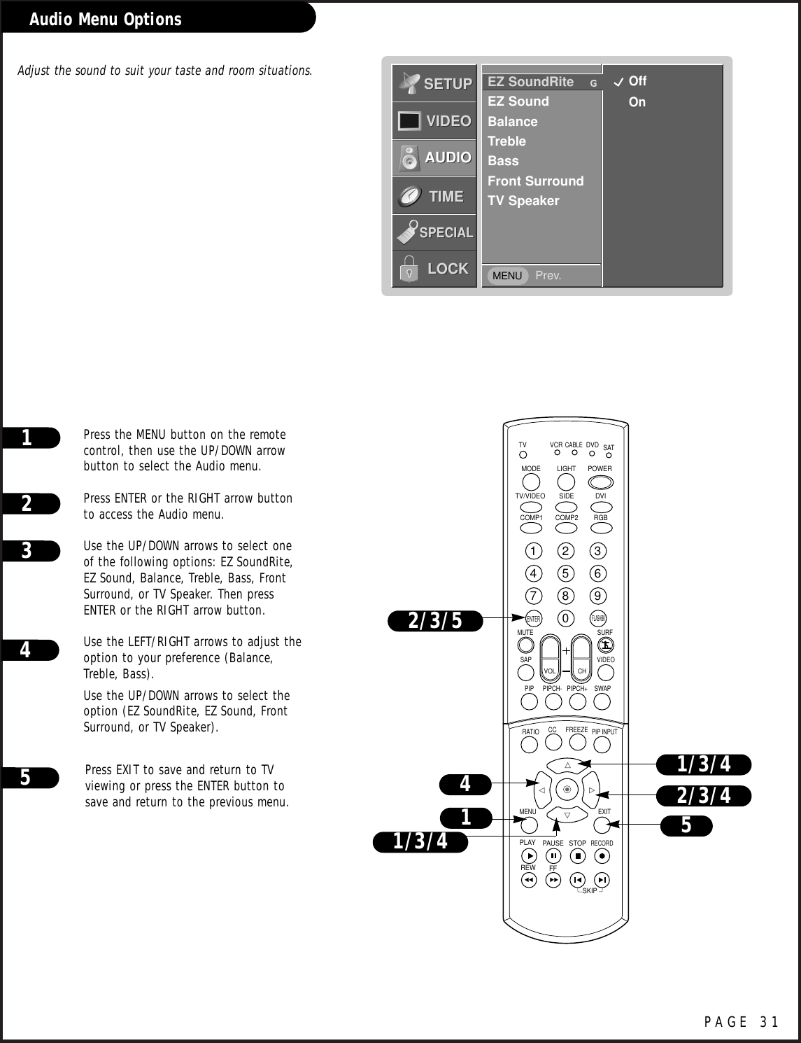 PAGE 31Audio Menu OptionsPress the MENU button on the remotecontrol, then use the UP/DOWN arrowbutton to select the Audio menu.Press ENTER or the RIGHT arrow buttonto access the Audio menu.Use the UP/DOWN arrows to select oneof the following options: EZ SoundRite,EZ Sound, Balance, Treble, Bass, FrontSurround, or TV Speaker. Then pressENTER or the RIGHT arrow button.Use the LEFT/RIGHT arrows to adjust theoption to your preference (Balance,Treble, Bass).Use the UP/DOWN arrows to select theoption (EZ SoundRite, EZ Sound, FrontSurround, or TV Speaker).Press EXIT to save and return to TVviewing or press the ENTER button tosave and return to the previous menu.123Adjust the sound to suit your taste and room situations. 45EZ SoundRite    GEZ SoundBalanceTrebleBassFront SurroundTV SpeakerPrev.SETUPSETUPVIDEOVIDEOAUDIOAUDIOTIMETIMELOCKLOCKSPECIALSPECIAL1234567890TVMODE LIGHT POWER   TV/VIDEO DVIRGBVCRCABLEDVD SATMUTESWAPPIPCH- PIPCH+PIPRATIORECORDSTOPPAUSEREWPLAYFFMENU EXITCC FREEZEPIP INPUTVOL CHSURFSAP VIDEOCOMP2COMP1SIDESKIPENTERFLASHBK4512/3/52/3/41/3/41/3/4OffOnMENU
