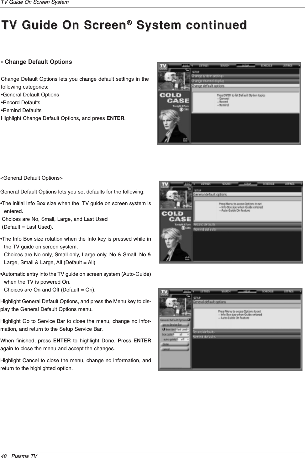 48 Plasma TVTV Guide On Screen SystemGeneral Default Options lets you set defaults for the following:•The initial Info Box size when the  TV guide on screen system isentered.Choices are No, Small, Large, and Last Used(Default = Last Used).•The Info Box size rotation when the Info key is pressed while inthe TV guide on screen system.Choices are No only, Small only, Large only, No &amp; Small, No &amp;Large, Small &amp; Large, All (Default = All)•Automatic entry into the TV guide on screen system (Auto-Guide)when the TV is powered On.Choices are On and Off (Default = On).Highlight General Default Options, and press the Menu key to dis-play the General Default Options menu.Highlight Go to Service Bar to close the menu, change no infor-mation, and return to the Setup Service Bar.When finished, press ENTER to highlight Done. Press ENTERagain to close the menu and accept the changes.Highlight Cancel to close the menu, change no information, andreturn to the highlighted option.• Change Default OptionsChange Default Options lets you change default settings in thefollowing categories:•General Default Options•Record Defaults•Remind DefaultsHighlight Change Default Options, and press ENTER.&lt;General Default Options&gt;TV Guide On ScreenTV Guide On Screen®System continuedSystem continued