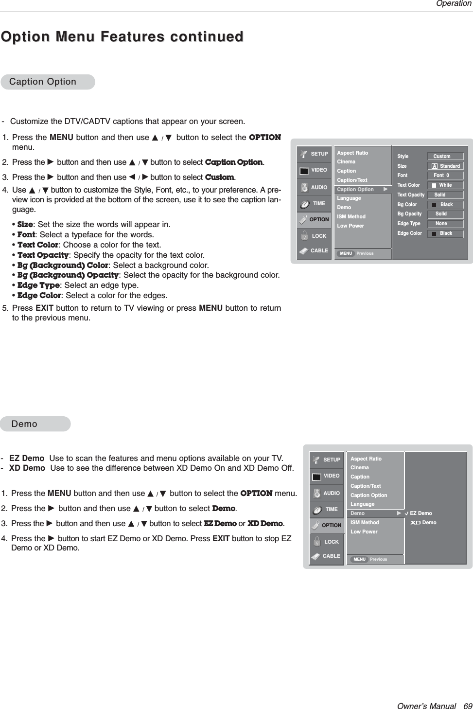 Owner’s Manual   69OperationOption Menu Features continuedOption Menu Features continuedSETUPVIDEOAUDIOTIMEOPTIONLOCKPreviousAspect RatioCinemaCaptionCaption/TextCaption Option GLanguageDemoISM MethodLow PowerStyle                  CustomSize                   A StandardFont                   Font  0Text Color              WhiteText Opacity       Solid Bg Color                 BlackBg Opacity          SolidEdge Type           NoneEdge Color             BlackMENUCaption OptionCaption Option- Customize the DTV/CADTV captions that appear on your screen.1. Press the MENU button and then use D/Ebutton to select the OPTIONmenu.2. Press the Gbutton and then use D/Ebutton to select Caption Option.3. Press the Gbutton and then use F/Gbutton to select Custom.4. Use D/Ebutton to customize the Style, Font, etc., to your preference. A pre-view icon is provided at the bottom of the screen, use it to see the caption lan-guage.•Size: Set the size the words will appear in.•Font: Select a typeface for the words.•Text Color: Choose a color for the text.•Text Opacity: Specify the opacity for the text color.•Bg (Background) Color: Select a background color.•Bg (Background) Opacity: Select the opacity for the background color.•Edge Type: Select an edge type.•Edge Color: Select a color for the edges.5. Press EXIT button to return to TV viewing or press MENU button to returnto the previous menu.SETUPVIDEOAUDIOTIMEOPTIONLOCKPreviousAspect RatioCinemaCaptionCaption/TextCaption OptionLanguageDemo GISM MethodLow PowerMENUDemoDemo-EZ Demo Use to scan the features and menu options available on your TV.-XD Demo Use to see the difference between XD Demo On and XD Demo Off.1. Press the MENU button and then use D/Ebutton to select the OPTION menu.2. Press the Gbutton and then use D/Ebutton to select Demo.3. Press the Gbutton and then use D/Ebutton to select EZ Demo or XD Demo.4. Press the Gbutton to start EZ Demo or XD Demo. Press EXIT button to stop EZDemo or XD Demo.EZ DemoDemoCABLECABLE
