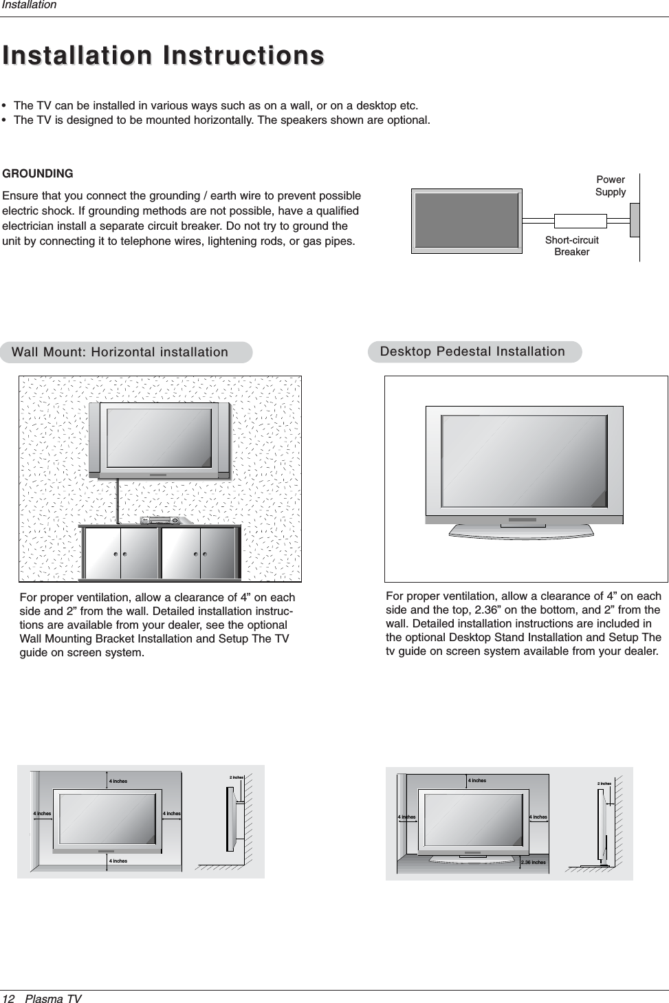 12 Plasma TVInstallationInstallation InstructionsInstallation Instructions• The TV can be installed in various ways such as on a wall, or on a desktop etc.• The TV is designed to be mounted horizontally. The speakers shown are optional.GROUNDINGEnsure that you connect the grounding / earth wire to prevent possibleelectric shock. If grounding methods are not possible, have a qualifiedelectrician install a separate circuit breaker. Do not try to ground theunit by connecting it to telephone wires, lightening rods, or gas pipes.PowerSupplyShort-circuitBreaker4 inches4 inches4 inches4 inches2 inchesWWall Mount: Horizontal installationall Mount: Horizontal installationFor proper ventilation, allow a clearance of 4” on eachside and 2” from the wall. Detailed installation instruc-tions are available from your dealer, see the optionalWall Mounting Bracket Installation and Setup The TVguide on screen system.4 inches4 inches2.36 inches4 inches2 inchesDesktop Pedestal InstallationDesktop Pedestal InstallationFor proper ventilation, allow a clearance of 4” on eachside and the top, 2.36” on the bottom, and 2” from thewall. Detailed installation instructions are included inthe optional Desktop Stand Installation and Setup Thetv guide on screen system available from your dealer.