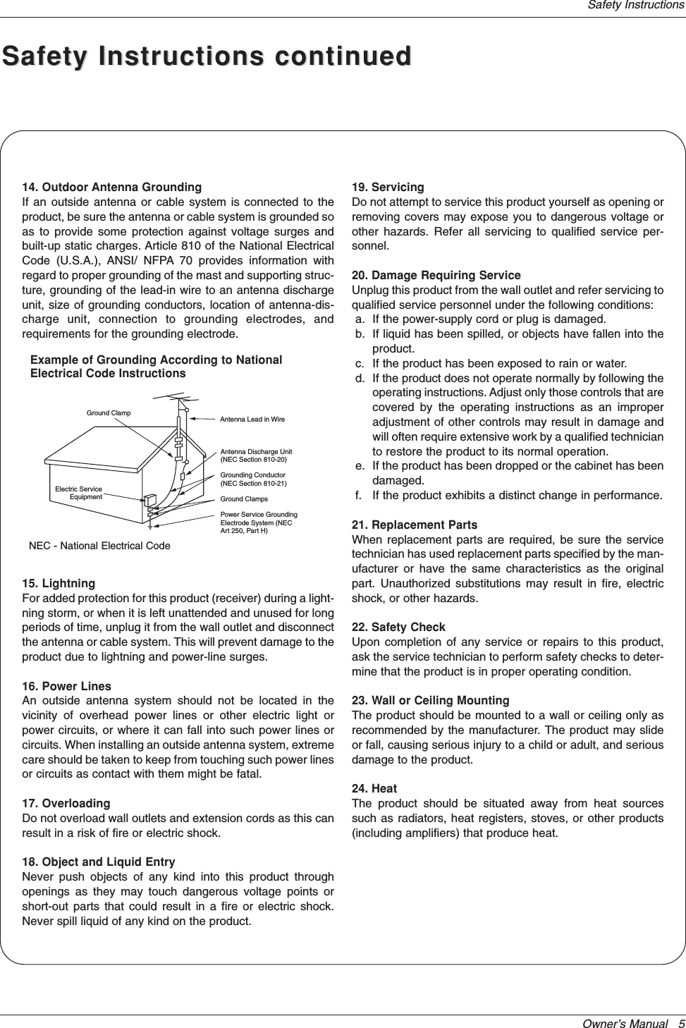 Owner’s Manual   5Safety InstructionsAntenna Lead in WireAntenna Discharge Unit(NEC Section 810-20)Grounding Conductor(NEC Section 810-21)Ground ClampsPower Service GroundingElectrode System (NECArt 250, Part H)Ground ClampElectric ServiceEquipmentExample of Grounding According to NationalElectrical Code InstructionsNEC - National Electrical Code14. Outdoor Antenna GroundingIf an outside antenna or cable system is connected to theproduct, be sure the antenna or cable system is grounded soas to provide some protection against voltage surges andbuilt-up static charges. Article 810 of the National ElectricalCode (U.S.A.), ANSI/ NFPA 70 provides information withregard to proper grounding of the mast and supporting struc-ture, grounding of the lead-in wire to an antenna dischargeunit, size of grounding conductors, location of antenna-dis-charge unit, connection to grounding electrodes, andrequirements for the grounding electrode. 15. Lightning For added protection for this product (receiver) during a light-ning storm, or when it is left unattended and unused for longperiods of time, unplug it from the wall outlet and disconnectthe antenna or cable system. This will prevent damage to theproduct due to lightning and power-line surges.16. Power LinesAn outside antenna system should not be located in thevicinity of overhead power lines or other electric light orpower circuits, or where it can fall into such power lines orcircuits. When installing an outside antenna system, extremecare should be taken to keep from touching such power linesor circuits as contact with them might be fatal.17. OverloadingDo not overload wall outlets and extension cords as this canresult in a risk of fire or electric shock.18. Object and Liquid EntryNever push objects of any kind into this product throughopenings as they may touch dangerous voltage points orshort-out parts that could result in a fire or electric shock.Never spill liquid of any kind on the product.19. ServicingDo not attempt to service this product yourself as opening orremoving covers may expose you to dangerous voltage orother hazards. Refer all servicing to qualified service per-sonnel.20. Damage Requiring ServiceUnplug this product from the wall outlet and refer servicing toqualified service personnel under the following conditions:a. If the power-supply cord or plug is damaged.b. If liquid has been spilled, or objects have fallen into theproduct.c. If the product has been exposed to rain or water.d. If the product does not operate normally by following theoperating instructions. Adjust only those controls that arecovered by the operating instructions as an improperadjustment of other controls may result in damage andwill often require extensive work by a qualified technicianto restore the product to its normal operation.e. If the product has been dropped or the cabinet has beendamaged.f. If the product exhibits a distinct change in performance.21. Replacement PartsWhen replacement parts are required, be sure the servicetechnician has used replacement parts specified by the man-ufacturer or have the same characteristics as the originalpart. Unauthorized substitutions may result in fire, electricshock, or other hazards.22. Safety CheckUpon completion of any service or repairs to this product,ask the service technician to perform safety checks to deter-mine that the product is in proper operating condition.23. Wall or Ceiling MountingThe product should be mounted to a wall or ceiling only asrecommended by the manufacturer. The product may slideor fall, causing serious injury to a child or adult, and seriousdamage to the product.24. HeatThe product should be situated away from heat sourcessuch as radiators, heat registers, stoves, or other products(including amplifiers) that produce heat.Safety Instructions continuedSafety Instructions continued