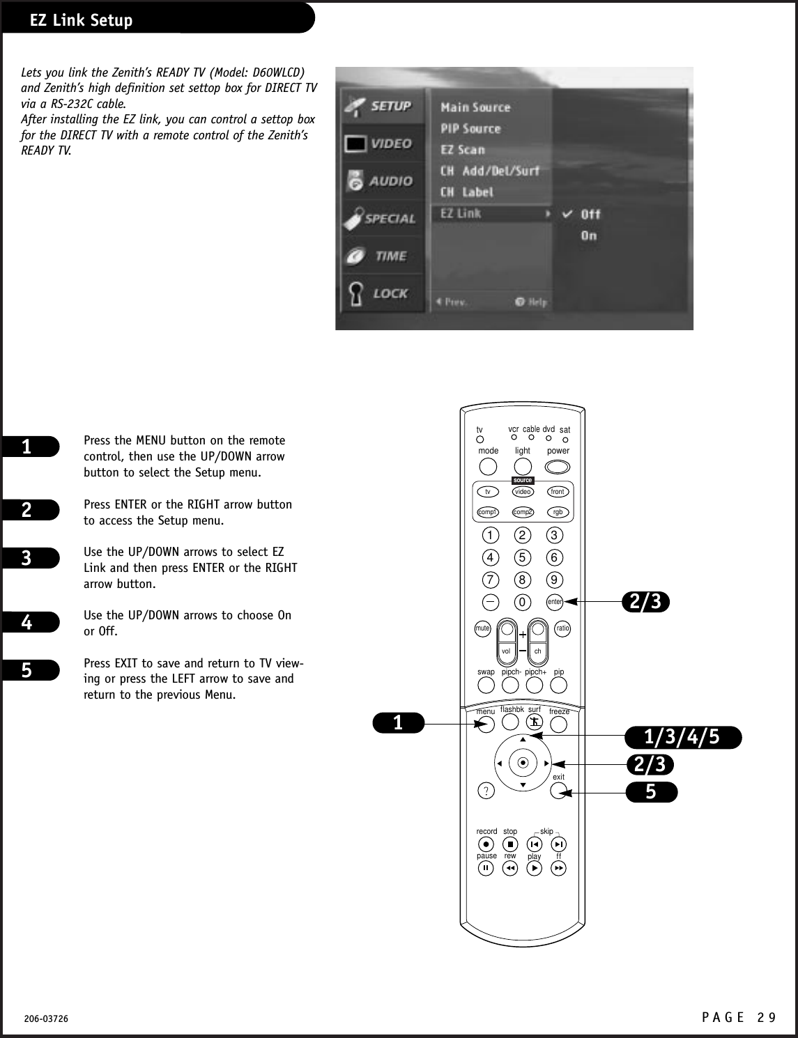 P A GE 29206-03726EZ Link SetupPress the MENU button on the remotecontrol, then use the UP/DOWN arrowbutton to select the Setup menu.Press ENTER or the RIGHT arrow buttonto access the Setup menu.Use the UP/DOWN arrows to select EZLink and then press ENTER or the RIGHTarrow button.Use the UP/DOWN arrows to choose Onor Off.Press EXIT to save and return to TV view-ing or press the LEFT arrow to save andreturn to the previous Menu.123451234567890tvmode light power   tv video frontcomp1 rgbvcrcabledvdsatmuteswap pipch- pipch+ pipmenurecord stoppause rew play ffexitflashbk surf freezevol chratiocomp2skipsourceenter1/3/4/52/3152/3Lets you link the Zenith’s READY TV (Model: D60WLCD)and Zenith’s high definition set settop box for DIRECT TVvia a RS-232C cable.After installing the EZ link, you can control a settop boxfor the DIRECT TV with a remote control of the Zenith’sREADY TV.