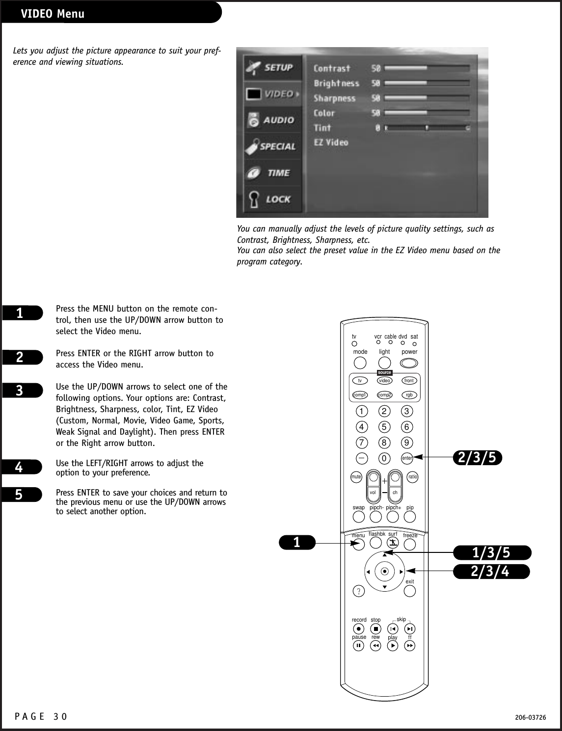P A GE 30 206-03726VIDEO MenuPress the MENU button on the remote con-trol, then use the UP/DOWN arrow button toselect the Video menu. Press ENTER or the RIGHT arrow button toaccess the Video menu.Use the UP/DOWN arrows to select one of thefollowing options. Your options are: Contrast,Brightness, Sharpness, color, Tint, EZ Video(Custom, Normal, Movie, Video Game, Sports,Weak Signal and Daylight). Then press ENTERor the Right arrow button.Use the LEFT/RIGHT arrows to adjust theoption to your preference.Press ENTER to save your choices and return tothe previous menu or use the UP/DOWN arrowsto select another option.1231234567890tvmode light power   tv video frontcomp1 rgbvcrcabledvdsatmuteswap pipch- pipch+ pipmenurecord stoppause rew play ffexitflashbk surf freezevol chratiocomp2skipsourceenter2/3/41/3/51You can manually adjust the levels of picture quality settings, such asContrast, Brightness, Sharpness, etc.Lets you adjust the picture appearance to suit your pref-erence and viewing situations.You can also select the preset value in the EZ Video menu based on theprogram category.2/3/545