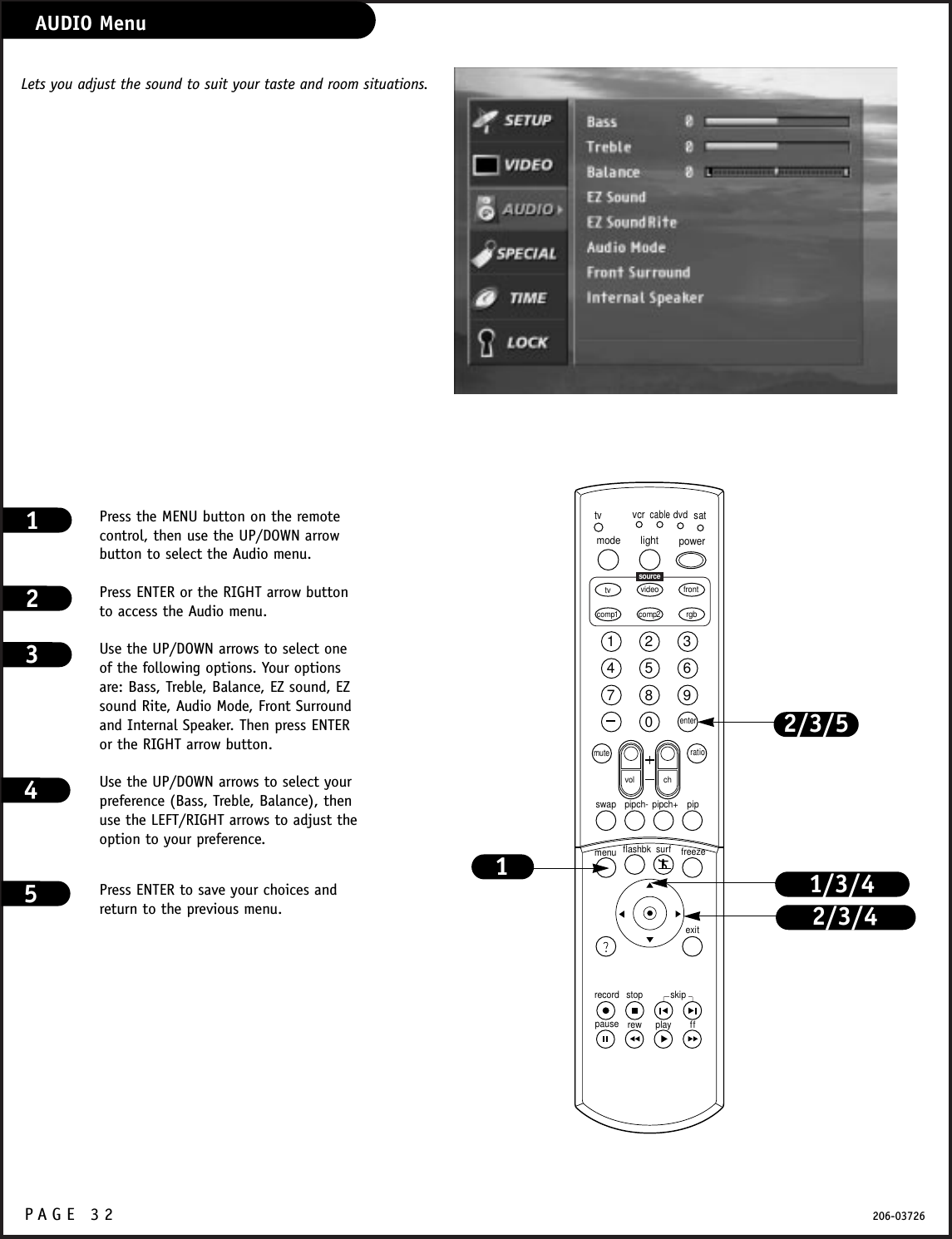 P A GE 32 206-03726AUDIO MenuPress the MENU button on the remotecontrol, then use the UP/DOWN arrowbutton to select the Audio menu.Press ENTER or the RIGHT arrow buttonto access the Audio menu.Use the UP/DOWN arrows to select oneof the following options. Your optionsare: Bass, Treble, Balance, EZ sound, EZsound Rite, Audio Mode, Front Surroundand Internal Speaker. Then press ENTERor the RIGHT arrow button.Use the UP/DOWN arrows to select yourpreference (Bass, Treble, Balance), thenuse the LEFT/RIGHT arrows to adjust theoption to your preference.Press ENTER to save your choices andreturn to the previous menu.1231234567890tvmode light power   tv video frontcomp1 rgbvcrcabledvdsatmuteswap pipch- pipch+ pipmenurecord stoppause rew play ffexitflashbk surf freezevol chratiocomp2skipsourceenter1/3/42/3/41Lets you adjust the sound to suit your taste and room situations. 2/3/545