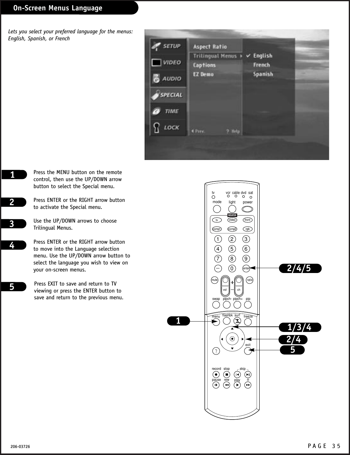 P A GE 35206-03726Press the MENU button on the remotecontrol, then use the UP/DOWN arrowbutton to select the Special menu.Press ENTER or the RIGHT arrow buttonto activate the Special menu.Use the UP/DOWN arrows to chooseTrilingual Menus.Press ENTER or the RIGHT arrow buttonto move into the Language selectionmenu. Use the UP/DOWN arrow button toselect the language you wish to view onyour on-screen menus.Press EXIT to save and return to TVviewing or press the ENTER button tosave and return to the previous menu.12341234567890tvmode light power   tv video frontcomp1 rgbvcrcabledvdsatmuteswap pipch- pipch+ pipmenurecord stoppause rew play ffexitflashbk surf freezevol chratiocomp2skipsourceenter1/3/4515Lets you select your preferred language for the menus:English, Spanish, or FrenchOn-Screen Menus Language2/42/4/5