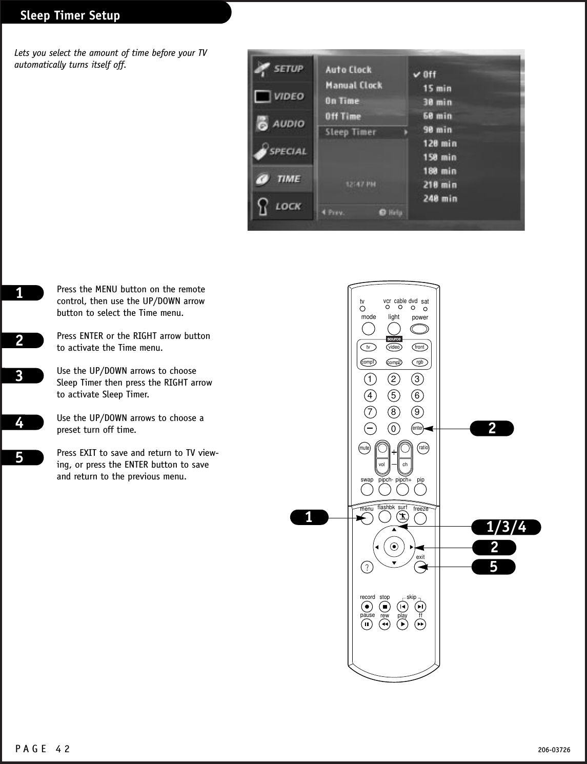 P A GE 42 206-03726Sleep Timer SetupPress the MENU button on the remotecontrol, then use the UP/DOWN arrowbutton to select the Time menu.Press ENTER or the RIGHT arrow buttonto activate the Time menu.Use the UP/DOWN arrows to chooseSleep Timer then press the RIGHT arrowto activate Sleep Timer.Use the UP/DOWN arrows to choose apreset turn off time.Press EXIT to save and return to TV view-ing, or press the ENTER button to saveand return to the previous menu.12341234567890tvmode light power   tv video frontcomp1 rgbvcrcabledvdsatmuteswap pipch- pipch+ pipmenurecord stoppause rew play ffexitflashbk surf freezevol chratiocomp2skipsourceenter1/3/4125Lets you select the amount of time before your TV automatically turns itself off.25