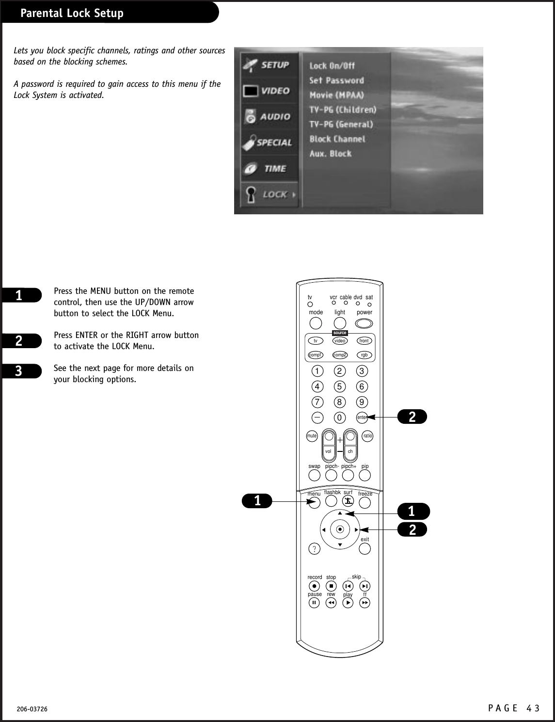 P A GE 43206-03726Parental Lock SetupPress the MENU button on the remotecontrol, then use the UP/DOWN arrowbutton to select the LOCK Menu.Press ENTER or the RIGHT arrow buttonto activate the LOCK Menu.See the next page for more details onyour blocking options.1231234567890tvmode light power   tv video frontcomp1 rgbvcrcabledvdsatmuteswap pipch- pipch+ pipmenurecord stoppause rew play ffexitflashbk surf freezevol chratiocomp2skipsourceenter1212Lets you block specific channels, ratings and other sourcesbased on the blocking schemes.A password is required to gain access to this menu if theLock System is activated.
