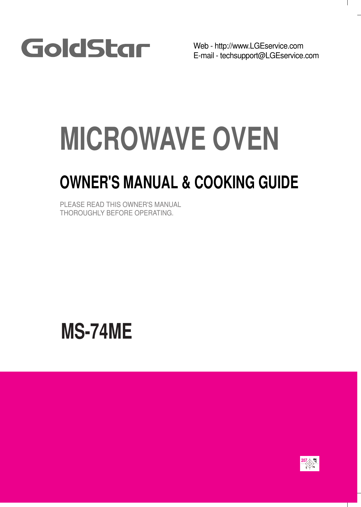 MS-74MEMICROWAVE OVENOWNER&apos;S MANUAL &amp; COOKING GUIDEPLEASE READ THIS OWNER&apos;S MANUALTHOROUGHLY BEFORE OPERATING.Web - http://www.LGEservice.comE-mail - techsupport@LGEservice.com