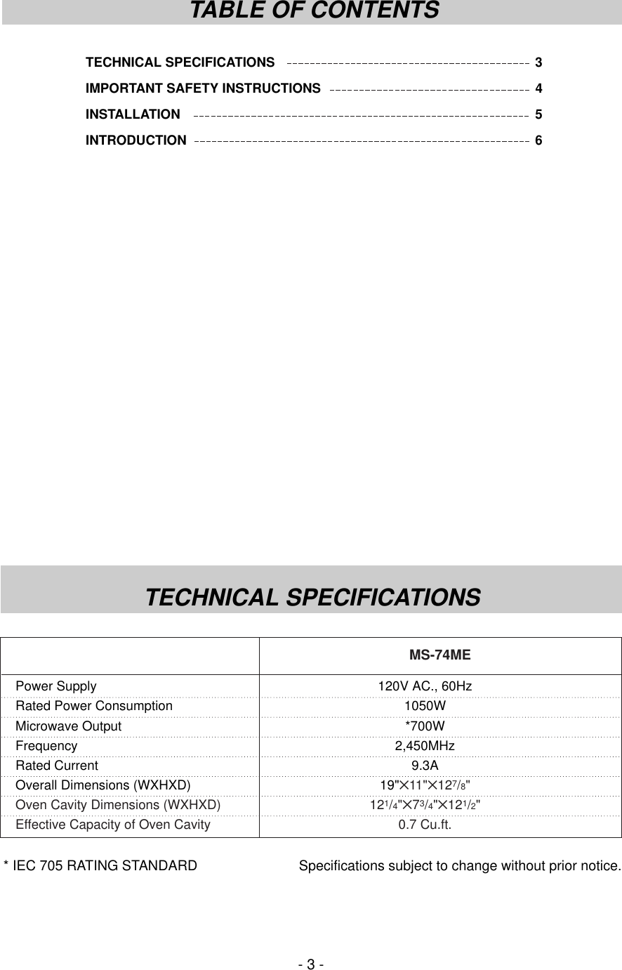 TECHNICAL SPECIFICATIONS 3IMPORTANT SAFETY INSTRUCTIONS 4INSTALLATION 5INTRODUCTION 6- 3 -TABLE OF CONTENTSTECHNICAL SPECIFICATIONS* IEC 705 RATING STANDARD Specifications subject to change without prior notice.Power Supply 120V AC., 60HzRated Power Consumption 1050WMicrowave Output *700WFrequency 2,450MHzRated Current 9.3AOverall Dimensions (WXHXD) 19&quot;✕11&quot;✕127/8&quot;Oven Cavity Dimensions (WXHXD) 121/4&quot;✕73/4&quot;✕121/2&quot;Effective Capacity of Oven Cavity 0.7 Cu.ft.MS-74ME