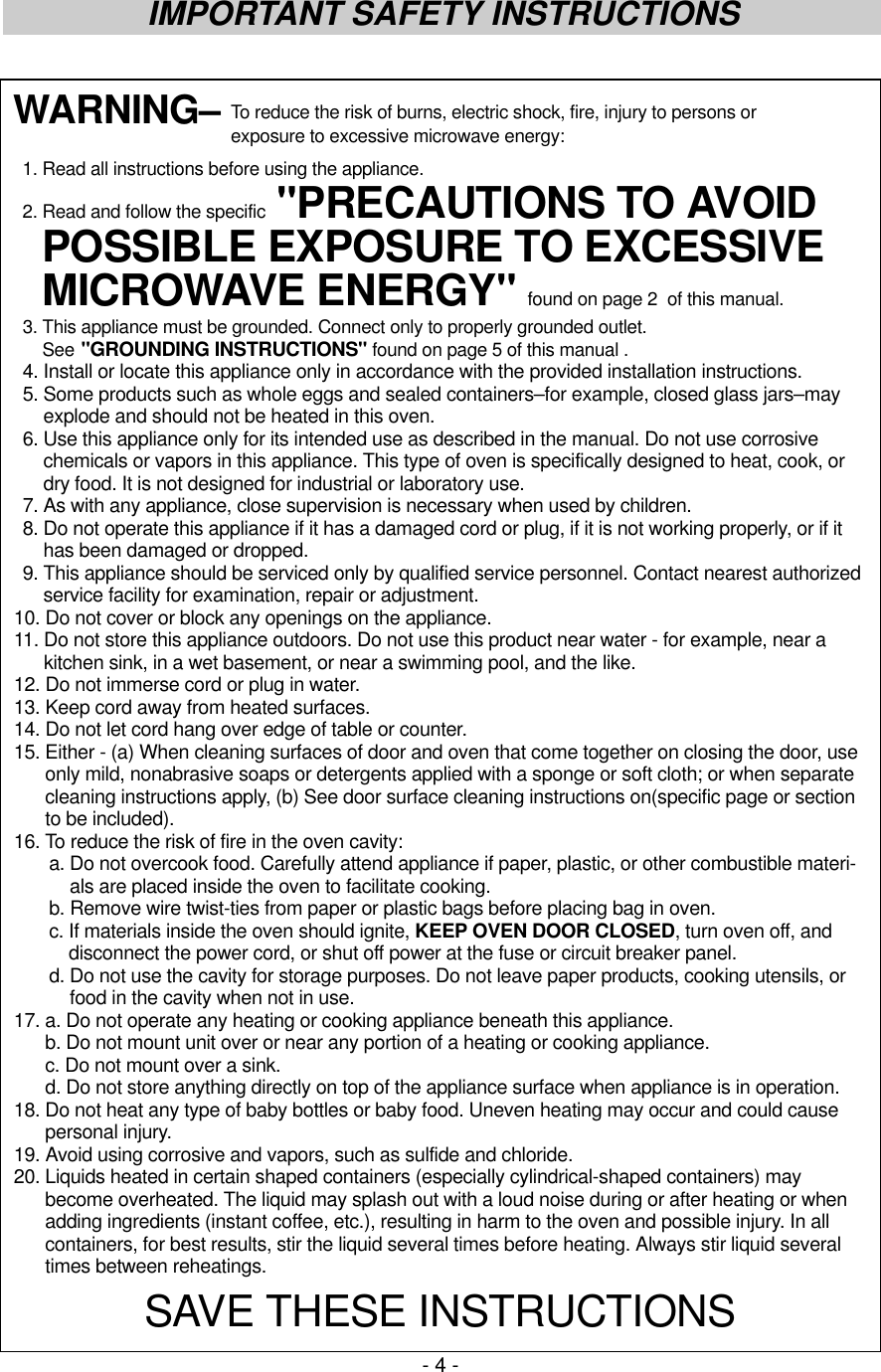 - 4 -IMPORTANT SAFETY INSTRUCTIONSWARNING– To reduce the risk of burns, electric shock, fire, injury to persons or exposure to excessive microwave energy:1. Read all instructions before using the appliance.2. Read and follow the specific &quot;PRECAUTIONS TO AVOIDPOSSIBLE EXPOSURE TO EXCESSIVEMICROWAVE ENERGY&quot; found on page 2  of this manual.3. This appliance must be grounded. Connect only to properly grounded outlet.See &quot;GROUNDING INSTRUCTIONS&quot; found on page 5 of this manual .4. Install or locate this appliance only in accordance with the provided installation instructions.5. Some products such as whole eggs and sealed containers–for example, closed glass jars–mayexplode and should not be heated in this oven.6. Use this appliance only for its intended use as described in the manual. Do not use corrosivechemicals or vapors in this appliance. This type of oven is specifically designed to heat, cook, ordry food. It is not designed for industrial or laboratory use.7. As with any appliance, close supervision is necessary when used by children.8. Do not operate this appliance if it has a damaged cord or plug, if it is not working properly, or if ithas been damaged or dropped.9. This appliance should be serviced only by qualified service personnel. Contact nearest authorizedservice facility for examination, repair or adjustment.10. Do not cover or block any openings on the appliance.11. Do not store this appliance outdoors. Do not use this product near water - for example, near akitchen sink, in a wet basement, or near a swimming pool, and the like.12. Do not immerse cord or plug in water.13. Keep cord away from heated surfaces.14. Do not let cord hang over edge of table or counter.15. Either - (a) When cleaning surfaces of door and oven that come together on closing the door, useonly mild, nonabrasive soaps or detergents applied with a sponge or soft cloth; or when separatecleaning instructions apply, (b) See door surface cleaning instructions on(specific page or sectionto be included).16. To reduce the risk of fire in the oven cavity:a. Do not overcook food. Carefully attend appliance if paper, plastic, or other combustible materi-als are placed inside the oven to facilitate cooking.b. Remove wire twist-ties from paper or plastic bags before placing bag in oven.c. If materials inside the oven should ignite, KEEP OVEN DOOR CLOSED, turn oven off, anddisconnect the power cord, or shut off power at the fuse or circuit breaker panel.d. Do not use the cavity for storage purposes. Do not leave paper products, cooking utensils, orfood in the cavity when not in use.17. a. Do not operate any heating or cooking appliance beneath this appliance.b. Do not mount unit over or near any portion of a heating or cooking appliance.c. Do not mount over a sink.d. Do not store anything directly on top of the appliance surface when appliance is in operation.18. Do not heat any type of baby bottles or baby food. Uneven heating may occur and could causepersonal injury.19. Avoid using corrosive and vapors, such as sulfide and chloride.20. Liquids heated in certain shaped containers (especially cylindrical-shaped containers) maybecome overheated. The liquid may splash out with a loud noise during or after heating or whenadding ingredients (instant coffee, etc.), resulting in harm to the oven and possible injury. In allcontainers, for best results, stir the liquid several times before heating. Always stir liquid severaltimes between reheatings.SAVE THESE INSTRUCTIONS