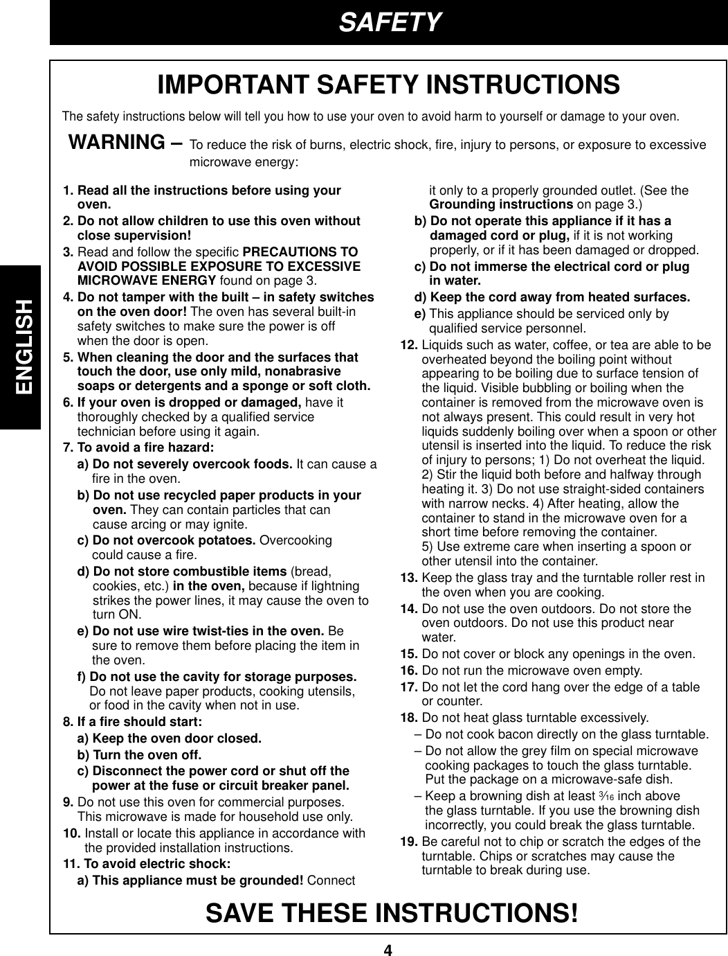 4ENGLISHSAFETYIMPORTANT SAFETY INSTRUCTIONSThe safety instructions below will tell you how to use your oven to avoid harm to yourself or damage to your oven.WARNING – To reduce the risk of burns, electric shock, fire, injury to persons, or exposure to excessivemicrowave energy:SAVE THESE INSTRUCTIONS!1. Read all the instructions before using youroven.2. Do not allow children to use this oven withoutclose supervision!3. Read and follow the specific PRECAUTIONS TOAVOID POSSIBLE EXPOSURE TO EXCESSIVEMICROWAVE ENERGY found on page 3.4. Do not tamper with the built – in safety switcheson the oven door! The oven has several built-insafety switches to make sure the power is offwhen the door is open.5. When cleaning the door and the surfaces thattouch the door, use only mild, nonabrasivesoaps or detergents and a sponge or soft cloth.6. If your oven is dropped or damaged, have itthoroughly checked by a qualified servicetechnician before using it again.7. To avoid a fire hazard:a) Do not severely overcook foods. It can cause afire in the oven.b) Do not use recycled paper products in youroven. They can contain particles that cancause arcing or may ignite.c) Do not overcook potatoes. Overcookingcould cause a fire.d) Do not store combustible items (bread,cookies, etc.) in the oven, because if lightningstrikes the power lines, it may cause the oven toturn ON.e) Do not use wire twist-ties in the oven. Besure to remove them before placing the item inthe oven.f) Do not use the cavity for storage purposes.Do not leave paper products, cooking utensils,or food in the cavity when not in use.8. If a fire should start:a) Keep the oven door closed.b) Turn the oven off.c) Disconnect the power cord or shut off thepower at the fuse or circuit breaker panel.9. Do not use this oven for commercial purposes.This microwave is made for household use only.10. Install or locate this appliance in accordance withthe provided installation instructions.11. To avoid electric shock:a) This appliance must be grounded! Connectit only to a properly grounded outlet. (See theGrounding instructions on page 3.)b) Do not operate this appliance if it has adamaged cord or plug, if it is not workingproperly, or if it has been damaged or dropped.c) Do not immerse the electrical cord or plugin water.d) Keep the cord away from heated surfaces.e) This appliance should be serviced only byqualified service personnel.12. Liquids such as water, coffee, or tea are able to beoverheated beyond the boiling point withoutappearing to be boiling due to surface tension ofthe liquid. Visible bubbling or boiling when thecontainer is removed from the microwave oven isnot always present. This could result in very hotliquids suddenly boiling over when a spoon or otherutensil is inserted into the liquid. To reduce the riskof injury to persons; 1) Do not overheat the liquid.2) Stir the liquid both before and halfway throughheating it. 3) Do not use straight-sided containerswith narrow necks. 4) After heating, allow thecontainer to stand in the microwave oven for ashort time before removing the container.  5) Use extreme care when inserting a spoon orother utensil into the container.13. Keep the glass tray and the turntable roller rest inthe oven when you are cooking.14. Do not use the oven outdoors. Do not store theoven outdoors. Do not use this product nearwater.15. Do not cover or block any openings in the oven.16. Do not run the microwave oven empty.17. Do not let the cord hang over the edge of a tableor counter.18. Do not heat glass turntable excessively.– Do not cook bacon directly on the glass turntable.– Do not allow the grey film on special microwavecooking packages to touch the glass turntable.Put the package on a microwave-safe dish.– Keep a browning dish at least 3⁄16 inch abovethe glass turntable. If you use the browning dishincorrectly, you could break the glass turntable.19. Be careful not to chip or scratch the edges of theturntable. Chips or scratches may cause theturntable to break during use.