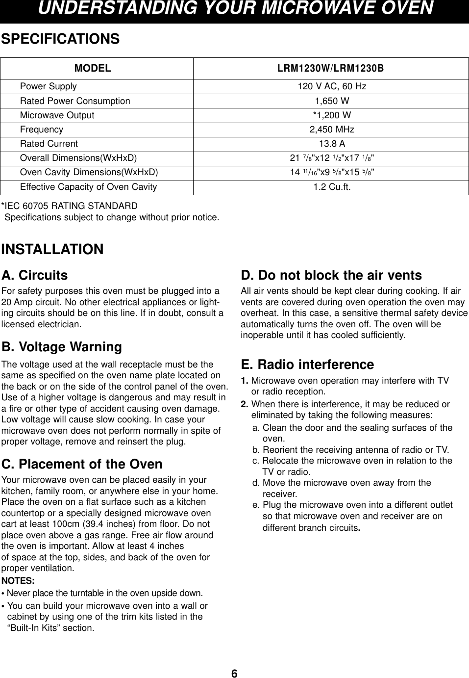 6UNDERSTANDING YOUR MICROWAVE OVENSPECIFICATIONS*IEC 60705 RATING STANDARD Specifications subject to change without prior notice.MODELLRM1230W/LRM1230BPower SupplyRated Power ConsumptionMicrowave OutputFrequencyRated CurrentOverall Dimensions(WxHxD)Oven Cavity Dimensions(WxHxD)Effective Capacity of Oven Cavity120 V AC, 60 Hz1,650 W*1,200 W2,450 MHz13.8 A21 7/8&quot;x12 1/2&quot;x17 1/8&quot;14 11/16&quot;x9 5/8&quot;x15 5/8&quot;1.2 Cu.ft.INSTALLATIONA. CircuitsFor safety purposes this oven must be plugged into a20 Amp circuit. No other electrical appliances or light-ing circuits should be on this line. If in doubt, consult alicensed electrician.B. Voltage Warning The voltage used at the wall receptacle must be thesame as specified on the oven name plate located onthe back or on the side of the control panel of the oven.Use of a higher voltage is dangerous and may result ina fire or other type of accident causing oven damage.Low voltage will cause slow cooking. In case yourmicrowave oven does not perform normally in spite ofproper voltage, remove and reinsert the plug.C. Placement of the OvenYour microwave oven can be placed easily in yourkitchen, family room, or anywhere else in your home.Place the oven on a flat surface such as a kitchencountertop or a specially designed microwave ovencart at least 100cm (39.4 inches) from floor. Do notplace oven above a gas range. Free air flow aroundthe oven is important. Allow at least 4 inches of space at the top, sides, and back of the oven forproper ventilation. NOTES:•Never place the turntable in the oven upside down.• You can build your microwave oven into a wall or cabinet by using one of the trim kits listed in the“Built-In Kits” section.D. Do not block the air ventsAll air vents should be kept clear during cooking. If airvents are covered during oven operation the oven mayoverheat. In this case, a sensitive thermal safety deviceautomatically turns the oven off. The oven will be inoperable until it has cooled sufficiently.E. Radio interference1. Microwave oven operation may interfere with TV or radio reception.2. When there is interference, it may be reduced oreliminated by taking the following measures:a. Clean the door and the sealing surfaces of theoven.b. Reorient the receiving antenna of radio or TV.c. Relocate the microwave oven in relation to the TV or radio.d. Move the microwave oven away from the receiver.e. Plug the microwave oven into a different outlet so that microwave oven and receiver are on different branch circuits.
