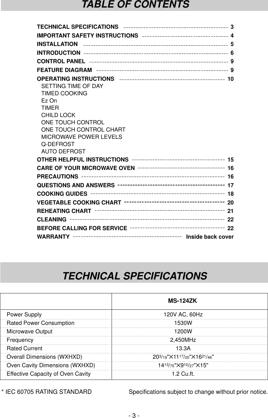 TECHNICAL SPECIFICATIONS 3IMPORTANT SAFETY INSTRUCTIONS 4INSTALLATION 5INTRODUCTION 6CONTROL PANEL 9FEATURE DIAGRAM 9OPERATING INSTRUCTIONS 10SETTING TIME OF DAYTIMED COOKINGEz OnTIMERCHILD LOCKONE TOUCH CONTROLONE TOUCH CONTROL CHARTMICROWAVE POWER LEVELSQ-DEFROSTAUTO DEFROSTOTHER HELPFUL INSTRUCTIONS 15CARE OF YOUR MICROWAVE OVEN 16PRECAUTIONS 16QUESTIONS AND ANSWERS 17COOKING GUIDES 18VEGETABLE COOKING CHART 20REHEATING CHART 21CLEANING 22BEFORE CALLING FOR SERVICE 22WARRANTY  Inside back cover- 3 -TABLE OF CONTENTSTECHNICAL SPECIFICATIONS* IEC 60705 RATING STANDARD Specifications subject to change without prior notice.Power Supply 120V AC, 60HzRated Power Consumption 1530WMicrowave Output 1200WFrequency 2,450MHzRated Current 13.3AOverall Dimensions (WXHXD) 203/19&quot;✕1117/20&quot;✕1621/46&quot;Oven Cavity Dimensions (WXHXD) 1413/75&quot;✕910/27&quot;✕15&quot;Effective Capacity of Oven Cavity 1.2 Cu.ft.MS-124ZK