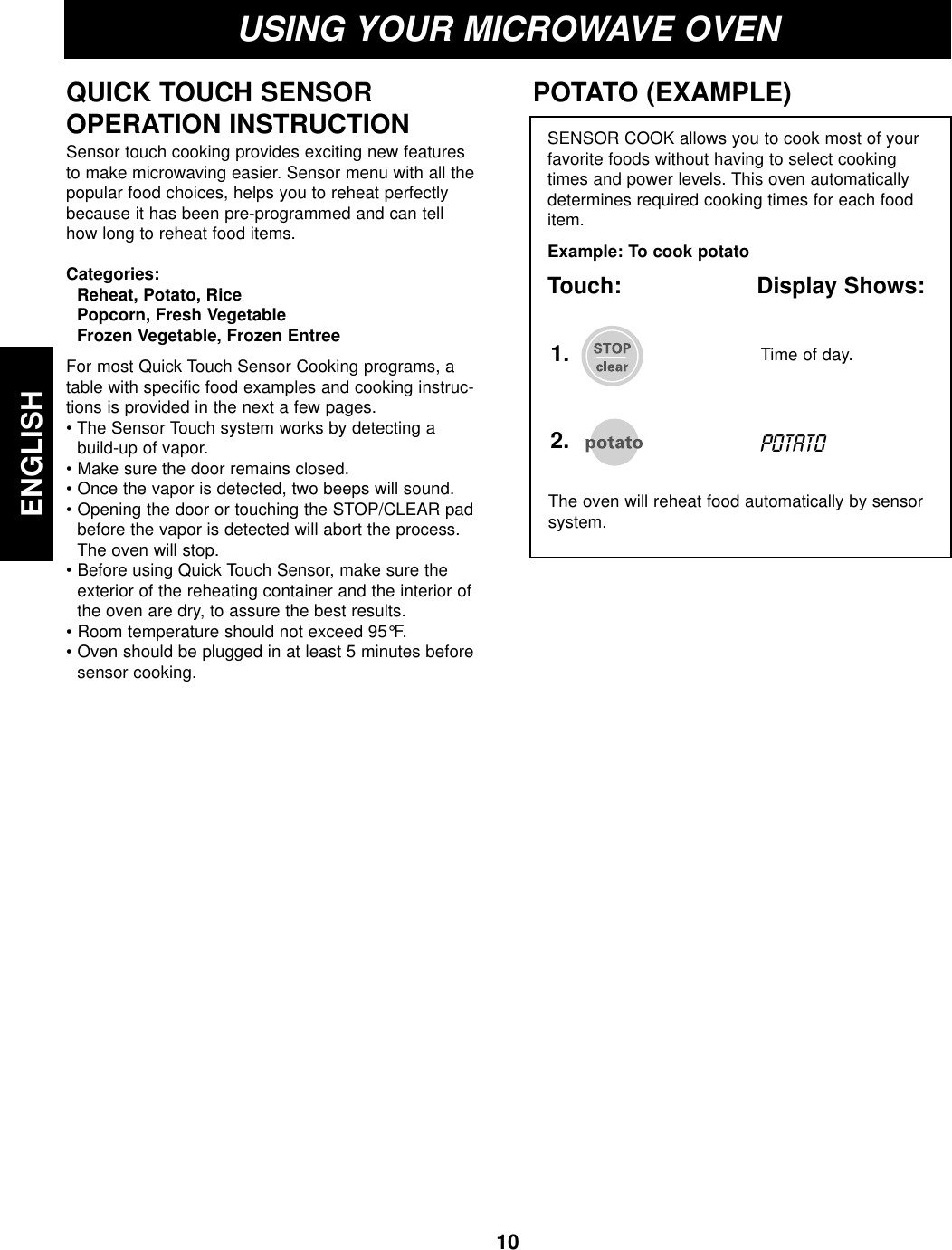 10ENGLISHUSING YOUR MICROWAVE OVENQUICK TOUCH SENSOR OPERATION INSTRUCTIONSensor touch cooking provides exciting new featuresto make microwaving easier. Sensor menu with all thepopular food choices, helps you to reheat perfectlybecause it has been pre-programmed and can tellhow long to reheat food items.Categories:Reheat, Potato, RicePopcorn, Fresh VegetableFrozen Vegetable, Frozen EntreeFor most Quick Touch Sensor Cooking programs, atable with specific food examples and cooking instruc-tions is provided in the next a few pages.• The Sensor Touch system works by detecting abuild-up of vapor.• Make sure the door remains closed.• Once the vapor is detected, two beeps will sound.• Opening the door or touching the STOP/CLEAR padbefore the vapor is detected will abort the process.The oven will stop.• Before using Quick Touch Sensor, make sure theexterior of the reheating container and the interior ofthe oven are dry, to assure the best results.• Room temperature should not exceed 95°F.• Oven should be plugged in at least 5 minutes beforesensor cooking.SENSOR COOK allows you to cook most of yourfavorite foods without having to select cookingtimes and power levels. This oven automaticallydetermines required cooking times for each fooditem.  Example: To cook potatoTouch: Display Shows:POTATO (EXAMPLE)The oven will reheat food automatically by sensorsystem.2.POTATOTime of day.1.